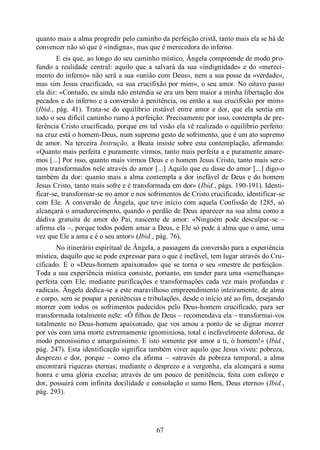 67
quanto mais a alma progredir pelo caminho da perfeição cristã, tanto mais ela se há de
convencer não só que é «indigna», mas que é merecedora do inferno.
E eis que, ao longo do seu caminho místico, Ângela compreende de modo pro-
fundo a realidade central: aquilo que a salvará da sua «indignidade» e do «mereci-
mento do inferno» não será a sua «união com Deus», nem a sua posse da «verdade»,
mas sim Jesus crucificado, «a sua crucifixão por mim», o seu amor. No oitavo passo
ela diz: «Contudo, eu ainda não entendia se era um bem maior a minha libertação dos
pecados e do inferno e a conversão à penitência, ou então a sua crucifixão por mim»
(Ibid., pág. 41). Trata-se do equilíbrio instável entre amor e dor, que ela sentia em
todo o seu difícil caminho rumo à perfeição. Precisamente por isso, contempla de pre-
ferência Cristo crucificado, porque em tal visão ela vê realizado o equilíbrio perfeito:
na cruz está o homem-Deus, num supremo gesto de sofrimento, que é um ato supremo
de amor. Na terceira Instrução, a Beata insiste sobre esta contemplação, afirmando:
«Quanto mais perfeita e puramente virmos, tanto mais perfeita a e puramente amare-
mos [...] Por isso, quanto mais virmos Deus e o homem Jesus Cristo, tanto mais sere-
mos transformados nele através do amor [...] Aquilo que eu disse do amor [...] digo-o
também da dor: quanto mais a alma contempla a dor inefável de Deus e do homem
Jesus Cristo, tanto mais sofre e é transformada em dor» (Ibid., págs. 190-191). Identi-
ficar-se, transformar-se no amor e nos sofrimentos de Cristo crucificado, identificar-se
com Ele. A conversão de Ângela, que teve início com aquela Confissão de 1285, só
alcançará o amadurecimento, quando o perdão de Deus aparecer na sua alma como a
dádiva gratuita de amor do Pai, nascente de amor: «Ninguém pode desculpar-se ‒
afirma ela ‒, porque todos podem amar a Deus, e Ele só pede à alma que o ame, uma
vez que Ele a ama e é o seu amor» (Ibid., pág. 76).
No itinerário espiritual de Ângela, a passagem da conversão para a experiência
mística, daquilo que se pode expressar para o que é inefável, tem lugar através do Cru-
cificado. É o «Deus-homem apaixonado» que se torna o seu «mestre de perfeição».
Toda a sua experiência mística consiste, portanto, em tender para uma «semelhança»
perfeita com Ele, mediante purificações e transformações cada vez mais profundas e
radicais. Ângela dedica-se a este maravilhoso empreendimento inteiramente, de alma
e corpo, sem se poupar a penitências e tribulações, desde o início até ao fim, desejando
morrer com todos os sofrimentos padecidos pelo Deus-homem crucificado, para ser
transformada totalmente nele: «Ó filhos de Deus ‒ recomendava ela ‒ transformai-vos
totalmente no Deus-homem apaixonado, que vos amou a ponto de se dignar morrer
por vós com uma morte extremamente ignominiosa, total e inefavelmente dolorosa, de
modo penosíssimo e amarguíssimo. E isto somente por amor a ti, ó homem!» (Ibid.,
pág. 247). Esta identificação significa também viver aquilo que Jesus viveu: pobreza,
desprezo e dor, porque ‒ como ela afirma ‒ «através da pobreza temporal, a alma
encontrará riquezas eternas; mediante o desprezo e a vergonha, ela alcançará a suma
honra e uma glória excelsa; através de um pouco de penitência, feita com esforço e
dor, possuirá com infinita docilidade e consolação o sumo Bem, Deus eterno» (Ibid.,
pág. 293).
 