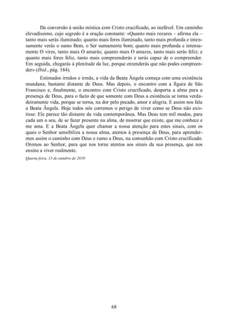 68
Da conversão à união mística com Cristo crucificado, ao inefável. Um caminho
elevadíssimo, cujo segredo é a oração constante: «Quanto mais rezares ‒ afirma ela ‒
tanto mais serás iluminado; quanto mais fores iluminado, tanto mais profunda e inten-
samente verás o sumo Bem, o Ser sumamente bom; quanto mais profunda e intensa-
mente O vires, tanto mais O amarás; quanto mais O amares, tanto mais serás feliz; e
quanto mais fores feliz, tanto mais compreenderás e serás capaz de o compreender.
Em seguida, chegarás à plenitude da luz, porque entenderás que não podes compreen-
der» (Ibid., pág. 184).
Estimados irmãos e irmãs, a vida da Beata Ângela começa com uma existência
mundana, bastante distante de Deus. Mas depois, o encontro com a figura de São
Francisco e, finalmente, o encontro com Cristo crucificado, desperta a alma para a
presença de Deus, para o facto de que somente com Deus a existência se torna verda-
deiramente vida, porque se torna, na dor pelo pecado, amor e alegria. E assim nos fala
a Beata Ângela. Hoje todos nós corremos o perigo de viver como se Deus não exis-
tisse: Ele parece tão distante da vida contemporânea. Mas Deus tem mil modos, para
cada um o seu, de se fazer presente na alma, de mostrar que existe, que me conhece e
me ama. E a Beata Ângela quer chamar a nossa atenção para estes sinais, com os
quais o Senhor sensibiliza a nossa alma, atentos à presença de Deus, para aprender-
mos assim o caminho com Deus e rumo a Deus, na comunhão com Cristo crucificado.
Oremos ao Senhor, para que nos torne atentos aos sinais da sua presença, que nos
ensine a viver realmente.
Quarta-feira, 13 de outubro de 2010
 