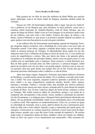 69
SANTA ISABEL DA HUNGRIA
Hoje gostaria de vos falar de uma das mulheres da Idade Média que suscitou
maior admiração: trata-se de Santa Isabel da Hungria, chamada também Isabel da
Turíngia.
Nasceu em 1207. Os historiadores debatem sobre o lugar. Seu pai era André II,
rico e poderoso rei da Hungria que, para fortalecer os laços políticos, casou com a
condessa alemã Gertrudes de Andechs-Merânia, irmã de Santa Edviges, que era
esposa do duque da Silésia. Isabel viveu na Corte húngara só os primeiros quatro anos
da sua infância, com uma irmã e três irmãos. Gostava dos jogos, da música e da
dança; recitava fielmente as suas preces e já prestava atenção especial aos pobres, os
quais ajudava com uma boa palavra ou com um gesto carinhoso.
A sua infância feliz foi bruscamente interrompida, quando da longínqua Turín-
gia chegaram alguns cavaleiros, com a finalidade de a levar para a sua nova sede, na
Alemanha central. Com efeito, segundo a tradição dessa época, seu pai decidiu que
Isabel se tornasse princesa da Turíngia. O adminidtrador dessa região era um dos
soberanos mais ricos e influentes da Europa no início do século XIII, e o seu castelo era
centro de magnificência e cultura. Mas, por detrás das festas e da aparente glória,
escondiam-se as ambições dos príncipes feudais, muitas vezes em guerra entre si e em
conflito com as autoridades reais e imperiais. Neste contexto, o conde Hermann aco-
lheu de bom grado o noivado entre seu filho Ludovico e a princesa húngara. Isabel
partiu da sua pátria com um rico dote e um grande séquito, inclusive com as suas ser-
vas pessoais, duas das quais foram suas amigas fiéis até ao fim. Foram elas que nos
deixaram preciosas informações sobre a infância e a vida da Santa.
Após uma longa viagem, chegaram a Eisenach, para depois subirem à fortaleza
de Wartburg, o castelo maciço acima da cidade. Ali se celebrou o noivado entre Ludo-
vico e Isabel. Nos anos seguintes, enquanto Ludovico aprendia a profissão de cava-
leiro, Isabel e as suas companheiras estudavam alemão, francês, latim, música,
literatura e bordado. Embora o noivado tenha sido decidido por motivos políticos,
entre os dois jovens nasceu um amor sincero, animado pela fé e pelo desejo de cumprir
a vontade de Deus. Aos 18 anos, Ludovico, depois da morte do pai, começou a reinar
na Turíngia. Mas Isabel tornou-se objeto de murmúrios, porque o seu modo de se
comportar não correspondia à vida cortesã. Assim, também a celebração do matrimó-
nio não foi pomposa, e as despesas para o banquete foram parcialmente destinadas aos
pobres. Na sua profunda sensibilidade, Isabel via as contradições entre a fé professada
e a prática cristã. Não suportava os comprometimentos. Certa vez, ao entrar na igreja
na solenidade da Assunção, tirou a coroa, depô-la diante da cruz e permaneceu pros-
trada no chão com o rosto coberto. Quando a sogra a repreendeu por aquele gesto, ela
retorquiu: «Como posso eu, criatura miserável, continuar a trazer uma coroa de digni-
dade terrena, quando vejo o meu Rei Jesus Cristo coroado de espinhos?». Do mesmo
modo como se comportava diante de Deus, também o fazia em relação aos súbditos.
Entre os Ditos das quatro servas encontramos este testemunho: «Não consumia ali-
 