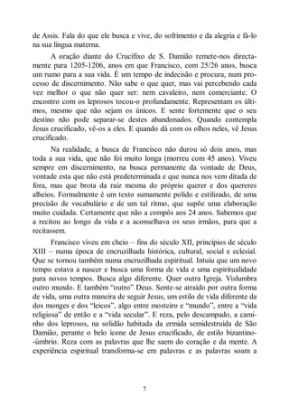 7
de Assis. Fala do que ele busca e vive, do sofrimento e da alegria e fá-lo
na sua língua materna.
A oração diante do Crucifixo de S. Damião remete-nos directa-
mente para 1205-1206, anos em que Francisco, com 25/26 anos, busca
um rumo para a sua vida. É um tempo de indecisão e procura, num pro-
cesso de discernimento. Não sabe o que quer, mas vai percebendo cada
vez melhor o que não quer ser: nem cavaleiro, nem comerciante. O
encontro com os leprosos tocou-o profundamente. Representam os últi-
mos, mesmo que não sejam os únicos. E sente fortemente que o seu
destino não pode separar-se destes abandonados. Quando contempla
Jesus crucificado, vê-os a eles. E quando dá com os olhos neles, vê Jesus
crucificado.
Na realidade, a busca de Francisco não durou só dois anos, mas
toda a sua vida, que não foi muito longa (morreu com 45 anos). Viveu
sempre em discernimento, na busca permanente da vontade de Deus,
vontade esta que não está predeterminada e que nunca nos vem ditada de
fora, mas que brota da raiz mesma do próprio querer e dos quereres
alheios. Formalmente é um texto sumamente polido e estilizado, de uma
precisão de vocabulário e de um tal ritmo, que supõe uma elaboração
muito cuidada. Certamente que não a compôs aos 24 anos. Sabemos que
a recitou ao longo da vida e a aconselhava os seus irmãos, para que a
recitassem.
Francisco viveu em cheio ‒ fins do século XII, princípios de século
XIII ‒ numa época de encruzilhada histórica, cultural, social e eclesial.
Que se tornou também numa encruzilhada espiritual. Intuiu que um novo
tempo estava a nascer e busca uma forma de vida e uma espiritualidade
para novos tempos. Busca algo diferente. Quer outra Igreja. Vislumbra
outro mundo. E também “outro” Deus. Sente-se atraído por outra forma
de vida, uma outra maneira de seguir Jesus, um estilo de vida diferente da
dos monges e dos “leicos”, algo entre mosteiro e “mundo”, entre a “vida
religiosa” de então e a “vida secular”. E reza, pelo descampado, a cami-
nho dos leprosos, na solidão habitada da ermida semidestruída de São
Damião, perante o belo ícone de Jesus crucificado, de estilo bizantino-
-úmbrio. Reza com as palavras que lhe saem do coração e da mente. A
experiência espiritual transforma-se em palavras e as palavras soam a
 