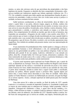 70
mentos, se antes não estivesse certa de que provinham das propriedades e dos bens
legítimos do marido. Enquanto se abstinha dos bens conquistados ilicitamente, esfor-
çava-se também por indemnizar aqueles que tinham suportado violência» (nn. 25 e
37). Um verdadeiro exemplo para todos aqueles que desempenham funções de guia: o
exercício da autoridade, a todos os níveis, deve ser vivido como serviço à justiça e à
caridade, na busca constante do bem comum.
Isabel praticava assiduamente as obras de misericórdia: dava de beber e de
comer a quem batia à sua porta, oferecia roupas, pagava as dívidas, cuidava dos
enfermos e enterrava os mortos. Quando descia do seu castelo, ia muitas vezes com as
suas servas às casas dos pobres, levando pão, carne, farinha e outros alimentos. Entre-
gava pessoalmente a comida, e controlava com atenção as roupas e os leitos dos
pobres. Este comportamento foi referido ao marido, que não só não se lamentou, mas
respondeu aos acusadores: «Enquanto ela não vender o meu castelo, estou feliz!». É
neste contexto que se insere o milagre do pão transformado em rosas: quando Isabel ia
pelo caminho com o seu avental cheio de pão para os pobres, encontrou o marido que
lhe perguntou o que ali levava. Ela abriu o avental e, em vez de pão, apareceram rosas
magníficas. Este símbolo de caridade está presente muitas vezes nas representações de
Santa Isabel.
O seu matrimónio foi profundamente feliz: Isabel ajudava o cônjuge a elevar as
suas qualidades humanas a nível sobrenatural, e ele, em contrapartida, protegia a
esposa na sua generosidade aos pobres e nas suas práticas religiosas. Cada vez mais
admirado pela grande fé da sua esposa, Ludovico, referindo-se à sua atenção aos
pobres, disse-lhe: «Amada Isabel, foi Cristo que lavaste, alimentaste e cuidaste». Um
claro testemunho do modo como a fé e o amor a Deus e ao próximo fortalecem a vida
familiar e tornam ainda mais profunda a união matrimonial.
O jovem casal encontrou apoio espiritual nos Frades Menores, que, a partir de
1222, se difundiram na Turíngia. Entre eles, Isabel escolheu frei Rogério como diretor
espiritual. Quando ele lhe narrou a vicissitude da conversão do jovem e rico comer-
ciante Francisco de Assis, Isabel entusiasmou-se então no seu caminho de vida cristã.
A partir desse momento, decidiu-se ainda mais a seguir Cristo pobre e crucificado,
presente nos pobres. Mesmo quando nasceu o primeiro filho, seguido depois por
outros dois, a nossa Santa nunca descuidou as suas obras de caridade. Além disso,
ajudou os Frades Menores a construir em Halberstadt um convento, do qual frei Rogé-
rio se tornou superior. Assim, a direção espiritual de Isabel passou para frei Conrado
de Marburgo.
Uma dura prova foi o adeus ao marido, no final de junho de 1227, quando
Ludovico IV se associou à cruzada do imperador Frederico II, recordando à esposa que
se tratava de uma tradição para os soberanos da Turíngia. Isabel respondeu: «Não te
impedirei. Entreguei-me totalmente a Deus, e agora devo dar-lhe também a ti».
Porém, a febre dizimou as tropas, e o próprio Ludovico adoeceu e faleceu com 27 anos
em Otranto, antes de embarcar, em setembro de 1227. Quando recebeu a notícia, Isa-
bel ficou tão amargurada que se retirou em solidão, mas depois, fortalecida pela ora-
 