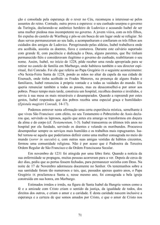 71
ção e consolada pela esperança de o rever no Céu, recomeçou a interessar-se pelos
assuntos do reino. Contudo, outra prova a esperava: o seu cunhado usurpou o governo
da Turíngia, declarando-se autêntico herdeiro de Ludovico e acusando Isabel de ser
uma mulher piedosa mas incompetente no governo. A jovem viúva, com os três filhos,
foi expulsa do castelo de Wartburg e pôs-se em busca de um lugar onde se refugiar. Só
duas servas permaneceram ao seu lado, a acompanharam e confiaram os três filhos aos
cuidados dos amigos de Ludovico. Peregrinando pelas aldeias, Isabel trabalhava onde
era acolhida, assistia os doentes, fiava e costurava. Durante este calvário suportado
com grande fé, com paciência e dedicação a Deus, alguns parentes, que lhe tinham
permanecido fiéis e consideravam ilegítimo o governo do cunhado, reabilitaram o seu
nome. Assim, Isabel, no início de 1228, pôde receber uma renda apropriada para se
retirar no castelo de família em Marburgo, onde habitava também o seu director espi-
ritual, frei Conrado. Foi ele que referiu ao Papa Gregório IX o seguinte acontecimento:
«Na Sexta-Feira Santa de 1228, pondo as mãos no altar da capela da sua cidade de
Eisenach, onde tinha acolhido os Frades Menores, na presença de alguns frades e
familiares, Isabel renunciou à própria vontade e a todas as vaidades do mundo. Ela
queria renunciar também a todas as posses, mas eu desaconselhei-a por amor aos
pobres. Pouco tempo mais tarde, construiu um hospital, recolheu doentes e inválidos, e
serviu à sua mesa os mais miseráveis e desamparados. Quando a repreendi por estes
gestos, Isabel respondeu que dos pobres recebia uma especial graça e humildade»
(Epistula magistri Conradi, 14-17).
Podemos entrever nesta afirmação uma certa experiência mística, semelhante à
que viveu São Francisco: com efeito, no seu Testamento o Pobrezinho de Assis decla-
rou que, servindo os leprosos, aquilo que antes era amargo se transformou em doçura
da alma e do corpo (cf. Testamentum, 1-3). Isabel transcorreu os últimos três anos no
hospital por ela fundado, servindo os doentes e velando os moribundos. Procurava
desempenhar sempre os serviços mais humildes e os trabalhos mais repugnantes. Isa-
bel tornou-se aquela que poderíamos definir como uma mulher consagrada no meio do
mundo (soror in saeculo) e, com outras suas amigas vestidas de hábitos cinzentos,
formou uma comunidade religiosa. Não é por acaso que é Padroeira da Terceira
Ordem Regular de São Francisco e da Ordem Franciscana Secular.
Em novembro de 1231 foi atingida por uma febre forte. Quando a notícia da
sua enfermidade se propagou, muitas pessoas acorreram para a ver. Depois de cerca de
dez dias, pediu que as portas fossem fechadas, para permanecer sozinha com Deus. Na
noite de 17 de Novembro adormeceu docemente no Senhor. Os testemunhos sobre a
sua santidade foram tão numerosos e tais, que, passados apenas quatro anos, o Papa
Gregório IX proclamou-a Santa e, nesse mesmo ano, foi consagrada a bela igreja
construída em sua honra, em Marburgo.
Estimados irmãos e irmãs, na figura de Santa Isabel da Hungria vemos como a
fé e a amizade com Cristo criam o sentido da justiça, da igualdade de todos, dos
direitos dos outros, e criam o amor e a caridade. E desta caridade nascem inclusive a
esperança e a certeza de que somos amados por Cristo, e que o amor de Cristo nos
 