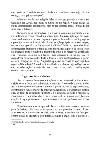 9
que havia no Império romano. Podemos considerar que seja só um
começo, uma primeira etapa»3
.
«Precisamos de uma religião. Mas nada exige que seja a mesma no
Ocidente, na África, na Índia, na China ou no Japão. Nesses países há
muita simpatia pelo cristianismo, mas pouca simpatia pelas Igrejas. É um
sinal para o futuro»4
.
Situo-me nesta perspectiva, e é a partir daqui que apresento algu-
mas reflexões livres à volta desta bela oração. É uma oração que nos con-
vida a redescobrir a paz na pergunta, a paz na busca de novas linguagens
e paradigmas de espiritualidade. É uma oração própria do nosso tempo,
de mudança epocal e de “nova espiritualidade”. Não me proponho ler e
compreender Francisco a partir da sua época, mas a partir da nossa. Não
me interessa tanto descobrir a imagem de Deus e as categorias espirituais
que Francisco usou no seu tempo, mas imagens e categorias que se
enquadrem na actualidade. Toda a leitura é uma reinterpretação a partir
de uma perspectiva nova. A questão que me interessa é: que significa
espiritualidade hoje? A qual espiritualidade nos chama hoje o Espírito. A
que transformações espirituais nos chama a profunda transformação
cultural que vivemos?
1. Ó glorioso Deus altíssimo
Assim começa Francisco a oração e assim começará muitas outras:
dirigindo-se a Deus com admiração e encanto. Invocando e encantando-
-se. A invocação e o encanto, a fonte e a profundidade da espiritualidade,
constituem o mais genuíno da experiência religiosa. É a dimensão mística
que, ao lado da compaixão “política”, é o essencial de toda a religião. A
invocação e o encanto são o mais importante e o mais autêntico da
oração. O que pensamos, o que dizemos e o que pedimos não é tão
importante.
Francisco tem uma imagem de Deus e utiliza uns termos concretos
para O designar. Serve-se de imagens e termos próprios da sua cultura.
Mas isso não é o essencial. Quando fala de Deus, Francisco faz falar por
dentro todas as imagens e categorias. Designa a Deus “alto e glorioso”.
—————
3
COMBLIN, J., http: //servicioskoinonia.org.relat
4
Ibid
 