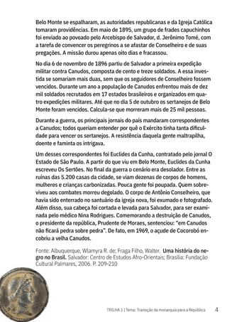 4
TRILHA 1 | Tema: Transição da monarquia para a República
Belo Monte se espalharam, as autoridades republicanas e da Igreja Católica
tomaram providências. Em maio de 1895, um grupo de frades capuchinhos
foi enviado ao povoado pelo Arcebispo de Salvador, d. Jerônimo Tomé, com
a tarefa de convencer os peregrinos a se afastar de Conselheiro e de suas
pregações. A missão durou apenas oito dias e fracassou.
No dia 6 de novembro de 1896 partiu de Salvador a primeira expedição
militar contra Canudos, composta de cento e treze soldados. A essa inves-
tida se somariam mais duas, sem que os seguidores de Conselheiro fossem
vencidos. Durante um ano a população de Canudos enfrentou mais de dez
mil soldados recrutados em 17 estados brasileiros e organizados em qua-
tro expedições militares. Até que no dia 5 de outubro os sertanejos de Belo
Monte foram vencidos. Calcula-se que morreram mais de 25 mil pessoas.
Durante a guerra, os principais jornais do país mandaram correspondentes
a Canudos; todos queriam entender por quê o Exército tinha tanta dificul-
dade para vencer os sertanejos. A resistência daquela gente maltrapilha,
doente e faminta os intrigava.
Um desses correspondentes foi Euclides da Cunha, contratado pelo jornal O
Estado de São Paulo. A partir do que viu em Belo Monte, Euclides da Cunha
escreveu Os Sertões. No final da guerra o cenário era desolador. Entre as
ruínas das 5.200 casas da cidade, se viam dezenas de corpos de homens,
mulheres e crianças carbonizadas. Pouca gente foi poupada. Quem sobre-
viveu aos combates morreu degolado. O corpo de Antônio Conselheiro, que
havia sido enterrado no santuário da igreja nova, foi exumado e fotografado.
Além disso, sua cabeça foi cortada e levada para Salvador, para ser exami-
nada pelo médico Nina Rodrigues. Comemorando a destruição de Canudos,
o presidente da república, Prudente de Moraes, sentenciou: “em Canudos
não ficará pedra sobre pedra”. De fato, em 1969, o açude de Cocorobó en-
cobriu a velha Canudos.
Fonte: Albuquerque, Wlamyra R. de; Fraga Filho, Walter. Uma história do ne-
gro no Brasil. Salvador: Centro de Estudos Afro-Orientais; Brasília: Fundação
Cultural Palmares, 2006. P. 209-210
 