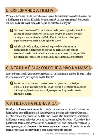 5
1
1
2
TRILHA 1 | Tema: Transição da monarquia para a República
5. EXPLORANDO A TRILHA
Você está conseguindo perceber a origens da ausência dos afro-brasileiros
e indígenas na nossa História Republicana? Vamos em frente? Responda
em seu caderno e/ou bloco de notas as questões a seguir:
Se, como nos fala o Texto, a maioria da população de Canudos
era de afrodescendentes, incluindo ex-escravizados, porque
será que a comunidade do Belo Monte foi tão atrativa para
aqueles sujeitos, após a Abolição de 1988?
Ainda sobre Canudos, você acha que o fato de ser uma
comunidade no interior do sertão da Bahia e com tantos
sujeitos fora da realidade branca, urbana e com posses, refletiu
na violência resultante do conflito? Justifique sua conclusão.
6. A TRILHA É SUA: COLOQUE A MÃO NA MASSA
Agora é com você. Que tal se expressar artisticamente acerca do que traba-
lhamos até este “pit stop” da nossa trilha?
De forma criativa, demonstre com um poema, um RAP, um
Cordel? E por que não um desenho? Fique à vontade para soltar
a imaginação e inovar com algo o que você aprendeu nesta
trilha até agora!
7. A TRILHA NA MINHA VIDA
De alguma forma, você se sentiu tocado, incomodado, curioso com as in-
formações que trilhamos até agora? Que tal pensar sobre isso? Que senti-
mentos você experimentou ao falarmos sobre afro-brasileiros, sertanejos,
indígenas e suas relações com as representações de poder? Como isto im-
pactou na forma como você se vê no mundo? Ou não impactou? Vamos lá,
se expresse, produzindo um texto em seu caderno e/ou bloco de notas, de
forma reflexiva, descrevendo o seu discernimento crítico!
 