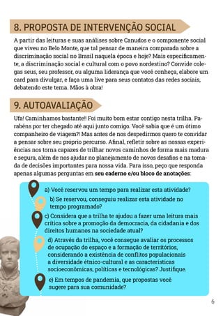 6
8. PROPOSTA DE INTERVENÇÃO SOCIAL
A partir das leituras e suas análises sobre Canudos e o componente social
que viveu no Belo Monte, que tal pensar de maneira comparada sobre a
discriminação social no Brasil naquela época e hoje? Mais especificamen-
te, a discriminação social e cultural com o povo nordestino? Convide cole-
gas seus, seu professor, ou alguma liderança que você conheça, elabore um
card para divulgar, e faça uma live para seus contatos das redes sociais,
debatendo este tema. Mãos à obra!
9. AUTOAVALIAÇÃO
Ufa! Caminhamos bastante!! Foi muito bom estar contigo nesta trilha. Pa-
rabéns por ter chegado até aqui junto comigo. Você sabia que é um ótimo
companheiro de viagem?! Mas antes de nos despedirmos quero te convidar
a pensar sobre seu próprio percurso. Afinal, refletir sobre as nossas experi-
ências nos torna capazes de trilhar novos caminhos de forma mais madura
e segura, além de nos ajudar no planejamento de novos desafios e na toma-
da de decisões importantes para nossa vida. Para isso, peço que responda
apenas algumas perguntas em seu caderno e/ou bloco de anotações:
a) Você reservou um tempo para realizar esta atividade?
b) Se reservou, conseguiu realizar esta atividade no
tempo programado?
c) Considera que a trilha te ajudou a fazer uma leitura mais
crítica sobre a promoção da democracia, da cidadania e dos
direitos humanos na sociedade atual?
d) Através da trilha, você consegue avaliar os processos
de ocupação do espaço e a formação de territórios,
considerando a existência de conflitos populacionais
a diversidade étnico-cultural e as características
socioeconômicas, políticas e tecnológicas? Justifique.
e) Em tempos de pandemia, que propostas você
sugere para sua comunidade?
 