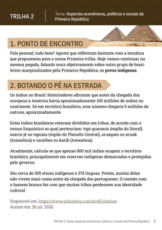 1
TRILHA 2 | Tema: Aspectos econômicos, políticos e sociais da Primeira República
1. PONTO DE ENCONTRO
Fala pessoal, tudo bem? Aposto que refletiram bastante com a temática
que propusemos para a nossa Primeira trilha. Hoje vamos continuar na
mesma pegada, falando mais objetivamente sobre outro grupo de brasi-
leiros marginalizados pela Primeira República, os povos indígenas.
2. BOTANDO O PÉ NA ESTRADA
Os índios no Brasil: Historiadores afirmam que antes da chegada dos
europeus à América havia aproximadamente 100 milhões de índios no
continente. Só em território brasileiro, esse número chegava 5 milhões de
nativos, aproximadamente.
Estes índios brasileiros estavam divididos em tribos, de acordo com o
tronco linguístico ao qual pertenciam: tupi-guaranis (região do litoral),
macro-jê ou tapuias (região do Planalto Central), aruaques ou aruak
(Amazônia) e caraíbas ou karib (Amazônia).
Atualmente, calcula-se que apenas 800 mil índios ocupam o território
brasileiro, principalmente em reservas indígenas demarcadas e protegidas
pelo governo.
São cerca de 305 etnias indígenas e 274 línguas. Porém, muitas delas
não vivem mais como antes da chegada dos portugueses. O contato com
o homem branco fez com que muitas tribos perdessem sua identidade
cultural.
Disponível em: https://www.sohistoria.com.br/ef2/indios/.
Acesso em: 26 jul. 2020.
TRILHA 2
Tema: Aspectos econômicos, políticos e sociais da
Primeira República
 