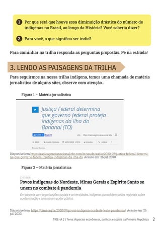 2
TRILHA 2 | Tema: Aspectos econômicos, políticos e sociais da Primeira República
1	 Por que será que houve essa diminuição drástica do número de
indígenas no Brasil, ao longo da História? Você saberia dizer?
2	 Para você, o que significa ser índio?
Para caminhar na trilha responda as perguntas propostas. Pé na estrada!
3. LENDO AS PAISAGENS DA TRILHA
Para seguirmos na nossa trilha indígena, temos uma chamada de matéria
jornalística de alguns sites, observe com atenção…
Figura 1 – Matéria jornalística
Disponível em https://radioagencianacional.ebc.com.br/saude/audio/2020-07/justica-federal-determi-
na-que-governo-federal-proteja-indigenas-da-ilha-do. Acesso em: 26 jul. 2020.
Figura 2 – Matéria jornalística
Disponível em: https://cimi.org.br/2020/07/povos-indigena-nordeste-leste-pandemia/. Acesso em: 26
jul. 2020.
 