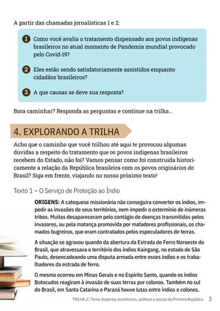 3
TRILHA 2 | Tema: Aspectos econômicos, políticos e sociais da Primeira República
A partir das chamadas jornalísticas 1 e 2:
1	 Como você avalia o tratamento dispensado aos povos indígenas
brasileiros no atual momento de Pandemia mundial provocado
pelo Covid-19?
2	 Eles estão sendo satisfatoriamente assistidos enquanto
cidadãos brasileiros?
3	 A que causas se deve sua resposta?
Bora caminhar? Responda as perguntas e continue na trilha…
4. EXPLORANDO A TRILHA
Acho que o caminho que você trilhou até aqui te provocou algumas
dúvidas a respeito do tratamento que os povos indígenas brasileiros
recebem do Estado, não foi? Vamos pensar como foi construída histori-
camente a relação da República brasileira com os povos originários do
Brasil? Siga em frente, viajando no nosso próximo texto!
Texto 1 – O Serviço de Proteção ao Índio
ORIGENS: A catequese missionária não conseguira converter os índios, im-
pedir as invasões de seus territórios, nem impedir o extermínio de inúmeras
tribos. Muitas desapareceram pelo contágio de doenças transmitidas pelos
invasores, ou pela matança promovida por matadores profissionais, os cha-
mados bugreiros, que eram contratados pelos especuladores de terras.
A situação se agravou quando da abertura da Estrada de Ferro Noroeste do
Brasil, que atravessava o território dos índios Kaingang, no estado de São
Paulo, desencadeando uma disputa armada entre esses índios e os traba-
lhadores da estrada de ferro.
O mesmo ocorreu em Minas Gerais e no Espírito Santo, quando os índios
Botocudos reagiram à invasão de suas terras por colonos. Também no sul
do Brasil, em Santa Catarina e Paraná houve lutas entre índios e colonos.
 