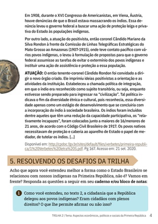 4
TRILHA 2 | Tema: Aspectos econômicos, políticos e sociais da Primeira República
Em 1908, durante o XVI Congresso de Americanistas, em Viena, Áustria,
houve denúncias de que o Brasil estava massacrando os índios. Essa de-
núncia levou o governo federal a buscar uma ação de proteção leiga e priva-
tiva do Estado às populações indígenas.
Por outro lado, a atuação do positivista, então coronel Cândido Mariano da
Silva Rondon à frente da Comissão de Linhas Telegráficas Estratégicas do
Mato Grosso ao Amazonas (1907-1915), onde teve contato pacífico com vá-
rios povos indígenas, o levou à formulação de propostas para que o governo
federal assumisse as tarefas de evitar o extermínio dos povos indígenas e
instituir uma ação de assistência e proteção a essa população.
ATUAÇÃO: O então tenente-coronel Cândido Rondon foi convidado a diri-
gir o novo órgão criado. Ele imprimiu ideias positivistas a orientação e as
atividades da instituição. Estabeleceu a chamada política de integração,
em que o índio era reconhecido como sujeito transitório, ou seja, enquanto
estivesse sendo preparado para ingressar na “civilização”. Tal política in-
dicava o fim da diversidade étnica e cultural, pois reconhecia, essa diversi-
dade apenas como um estágio de desenvolvimento que se concluiria com
a incorporação do índio à sociedade brasileira. Os índios foram incluídos
dentre aqueles que têm uma redução da capacidade participativa, os “rela-
tivamente incapazes”, foram colocados junto a maiores de 16/menores de
21 anos, de acordo com o Código Civil Brasileiro de 1917. Os povos nativos
necessitavam de proteção e caberia ao aparelho de Estado o papel de me-
diador, de tutelar os índios. [...]
Disponível em: http://cpdoc.fgv.br/sites/default/files/verbetes/primeira-republi-
ca/1%20Verbetes%20letra%20S.pdf. Pg 167. Acesso em: 21 set. 2020.
5. RESOLVENDO OS DESAFIOS DA TRILHA
Acho que agora você entendeu melhor a forma como o Estado Brasileiro se
relacionou com nossos indígenas na Primeira República, não é? Vamos em
frente? Responda as questões a seguir em seu caderno e/ou bloco de notas:
1	 Como você entendeu, no texto 2, a cidadania que a República
delegou aos povos indígenas? Eram cidadãos com plenos
direitos? O que lhe permite afirmar ou não isso?
 