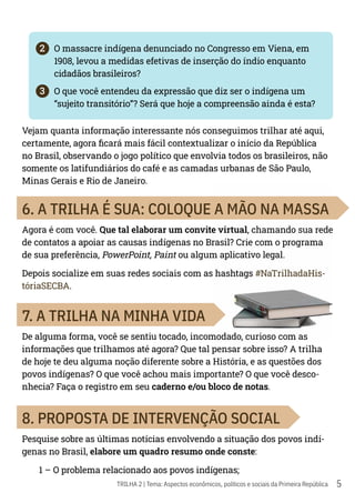 5
TRILHA 2 | Tema: Aspectos econômicos, políticos e sociais da Primeira República
2	 O massacre indígena denunciado no Congresso em Viena, em
1908, levou a medidas efetivas de inserção do índio enquanto
cidadãos brasileiros?
3	 O que você entendeu da expressão que diz ser o indígena um
“sujeito transitório”? Será que hoje a compreensão ainda é esta?
Vejam quanta informação interessante nós conseguimos trilhar até aqui,
certamente, agora ficará mais fácil contextualizar o início da República
no Brasil, observando o jogo político que envolvia todos os brasileiros, não
somente os latifundiários do café e as camadas urbanas de São Paulo,
Minas Gerais e Rio de Janeiro.
6. A TRILHA É SUA: COLOQUE A MÃO NA MASSA
Agora é com você. Que tal elaborar um convite virtual, chamando sua rede
de contatos a apoiar as causas indígenas no Brasil? Crie com o programa
de sua preferência, PowerPoint, Paint ou algum aplicativo legal.
Depois socialize em suas redes sociais com as hashtags #NaTrilhadaHis-
tóriaSECBA.
7. A TRILHA NA MINHA VIDA
De alguma forma, você se sentiu tocado, incomodado, curioso com as
informações que trilhamos até agora? Que tal pensar sobre isso? A trilha
de hoje te deu alguma noção diferente sobre a História, e as questões dos
povos indígenas? O que você achou mais importante? O que você desco-
nhecia? Faça o registro em seu caderno e/ou bloco de notas.
8. PROPOSTA DE INTERVENÇÃO SOCIAL
Pesquise sobre as últimas notícias envolvendo a situação dos povos indí-
genas no Brasil, elabore um quadro resumo onde conste:
1 – O problema relacionado aos povos indígenas;
 