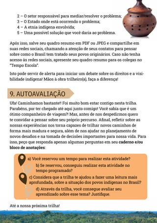 6
2 – O setor responsável para mediar/resolver o problema;
3 – O Estado onde está ocorrendo o problema;
4 – A etnia indígena envolvida;
5 – Uma possível solução que você daria ao problema.
Após isso, salve seu quadro resumo em PDF ou JPEG e compartilhe em
suas redes sociais, chamando a atenção de seus contatos para pensar
sobre como o Brasil tem tratado seus povos originários. Caso não tenha
acesso às redes sociais, apresente seu quadro resumo para os colegas no
“Tempo Escola”.
Isto pode servir de alerta para iniciar um debate sobre os direitos e a visi-
bilidade indígena! Mãos à obra trilheiro(a), faça a diferença!
9. AUTOAVALIAÇÃO
Ufa! Caminhamos bastante!! Foi muito bom estar contigo nesta trilha.
Parabéns, por ter chegado até aqui junto comigo! Você sabia que é um
ótimo companheiro de viagem?! Mas, antes de nos despedirmos quero
te convidar a pensar sobre seu próprio percurso. Afinal, refletir sobre as
nossas experiências nos torna capazes de trilhar novos caminhos de
forma mais madura e segura, além de nos ajudar no planejamento de
novos desafios e na tomada de decisões importantes para nossa vida. Para
isso, peço que responda apenas algumas perguntas em seu caderno e/ou
bloco de anotações:
a) Você reservou um tempo para realizar esta atividade?
b) Se reservou, conseguiu realizar esta atividade no
tempo programado?
c) Considera que a trilha te ajudou a fazer uma leitura mais
aprofundada, sobre a situação dos povos indígenas no Brasil?
d) Através da trilha, você consegue avaliar seu
aprendizado sobre esse tema? Justifique.
Até a nossa próxima trilha!
 