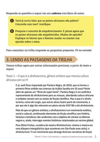 2
TRILHA 3 | Tema: O pós-abolição e a negação da cidadania da população negra
Responda as questões a seguir em seu caderno e/ou bloco de notas:
1	 Você já ouviu falar que os países africanos são pobres?
Concorda com isso? Justifique.
2	 Pesquise o conceito de empobrecimento. E pense agora que
os países africanos são empobrecidos. Mudou de opinião?
Explique os fatores que o fizeram mudar ou manter sua
opinião sobre o tema.
Para caminhar na trilha responda as perguntas propostas. Pé na estrada!
3. LENDO AS PAISAGENS DA TRILHA
Vamos trilhar agora por outras informações preciosas, a partir do texto a
seguir:
Texto 1 – O que é o afrofuturismo, gênero artístico que mescla cultura
africana com sci-fi
E aí, você ficou impactado por Pantera Negra, de 2018, que se tornou o
primeiro filme exibido nos cinemas da Arábia Saudita em 35 anos? Muito
além de apenas um “filme de super-herói”, Pantera Negra é um autêntico
representante do afrofuturismo para as massas, abordando cultura africana
e embates sociais com as vestes da ficção científica. Mas o que é o afrofu-
turismo, como ele surgiu, que outras obras fazem parte do movimento, e
por que ele é algo tão relevante em pleno século XXI? Bê-a-bá afrofuturista.
Mais do que um gênero artístico, o afrofuturismo é um movimento estético,
social e cultural, combinando elementos da ficção científica com história,
fantasia e temáticas não-ocidentais com o objetivo de retratar os dilemas
negros e, ainda, interrogar eventos históricos relacionados ao racismo global.
Para Kênia Freitas, curadora da mostra Afrofuturismo: cinema e música em
uma diáspora intergaláctica (que aconteceu em São Paulo anos atrás), o
afrofuturismo “é um movimento que abrange diversas narrativas de ficção
 