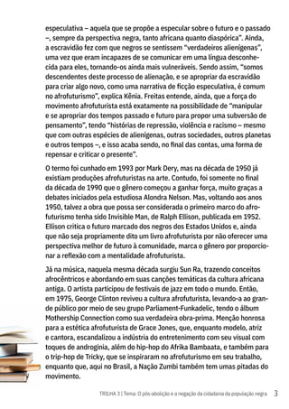3
TRILHA 3 | Tema: O pós-abolição e a negação da cidadania da população negra
especulativa – aquela que se propõe a especular sobre o futuro e o passado
–, sempre da perspectiva negra, tanto africana quanto diaspórica”. Ainda,
a escravidão fez com que negros se sentissem “verdadeiros alienígenas”,
uma vez que eram incapazes de se comunicar em uma língua desconhe-
cida para eles, tornando-os ainda mais vulneráveis. Sendo assim, “somos
descendentes deste processo de alienação, e se apropriar da escravidão
para criar algo novo, como uma narrativa de ficção especulativa, é comum
no afrofuturismo”, explica Kênia. Freitas entende, ainda, que a força do
movimento afrofuturista está exatamente na possibilidade de “manipular
e se apropriar dos tempos passado e futuro para propor uma subversão de
pensamento”, tendo “histórias de repressão, violência e racismo – mesmo
que com outras espécies de alienígenas, outras sociedades, outros planetas
e outros tempos –, e isso acaba sendo, no final das contas, uma forma de
repensar e criticar o presente”.
O termo foi cunhado em 1993 por Mark Dery, mas na década de 1950 já
existiam produções afrofuturistas na arte. Contudo, foi somente no final
da década de 1990 que o gênero começou a ganhar força, muito graças a
debates iniciados pela estudiosa Alondra Nelson. Mas, voltando aos anos
1950, talvez a obra que possa ser considerada o primeiro marco do afro-
futurismo tenha sido Invisible Man, de Ralph Ellison, publicada em 1952.
Ellison critica o futuro marcado dos negros dos Estados Unidos e, ainda
que não seja propriamente dito um livro afrofuturista por não oferecer uma
perspectiva melhor de futuro à comunidade, marca o gênero por proporcio-
nar a reflexão com a mentalidade afrofuturista.
Já na música, naquela mesma década surgiu Sun Ra, trazendo conceitos
afrocêntricos e abordando em suas canções temáticas da cultura africana
antiga. O artista participou de festivais de jazz em todo o mundo. Então,
em 1975, George Clinton reviveu a cultura afrofuturista, levando-a ao gran-
de público por meio de seu grupo Parliament-Funkadelic, tendo o álbum
Mothership Connection como sua verdadeira obra-prima. Menção honrosa
para a estética afrofuturista de Grace Jones, que, enquanto modelo, atriz
e cantora, escandalizou a indústria do entretenimento com seu visual com
toques de androginia, além do hip-hop do Afrika Bambaata, e também para
o trip-hop de Tricky, que se inspiraram no afrofuturismo em seu trabalho,
enquanto que, aqui no Brasil, a Nação Zumbi também tem umas pitadas do
movimento.
 