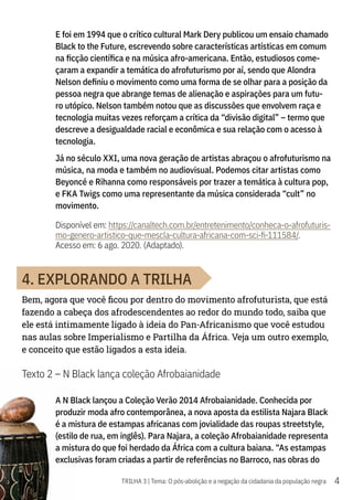 4
TRILHA 3 | Tema: O pós-abolição e a negação da cidadania da população negra
E foi em 1994 que o crítico cultural Mark Dery publicou um ensaio chamado
Black to the Future, escrevendo sobre características artísticas em comum
na ficção científica e na música afro-americana. Então, estudiosos come-
çaram a expandir a temática do afrofuturismo por aí, sendo que Alondra
Nelson definiu o movimento como uma forma de se olhar para a posição da
pessoa negra que abrange temas de alienação e aspirações para um futu-
ro utópico. Nelson também notou que as discussões que envolvem raça e
tecnologia muitas vezes reforçam a crítica da “divisão digital” – termo que
descreve a desigualdade racial e econômica e sua relação com o acesso à
tecnologia.
Já no século XXI, uma nova geração de artistas abraçou o afrofuturismo na
música, na moda e também no audiovisual. Podemos citar artistas como
Beyoncé e Rihanna como responsáveis por trazer a temática à cultura pop,
e FKA Twigs como uma representante da música considerada “cult” no
movimento.
Disponível em: https://canaltech.com.br/entretenimento/conheca-o-afrofuturis-
mo-genero-artistico-que-mescla-cultura-africana-com-sci-fi-111584/.
Acesso em: 6 ago. 2020. (Adaptado).
4. EXPLORANDO A TRILHA
Bem, agora que você ficou por dentro do movimento afrofuturista, que está
fazendo a cabeça dos afrodescendentes ao redor do mundo todo, saiba que
ele está intimamente ligado à ideia do Pan-Africanismo que você estudou
nas aulas sobre Imperialismo e Partilha da África. Veja um outro exemplo,
e conceito que estão ligados a esta ideia.
Texto 2 – N Black lança coleção Afrobaianidade
A N Black lançou a Coleção Verão 2014 Afrobaianidade. Conhecida por
produzir moda afro contemporânea, a nova aposta da estilista Najara Black
é a mistura de estampas africanas com jovialidade das roupas streetstyle,
(estilo de rua, em inglês). Para Najara, a coleção Afrobaianidade representa
a mistura do que foi herdado da África com a cultura baiana. “As estampas
exclusivas foram criadas a partir de referências no Barroco, nas obras do
 