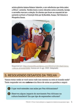 5
TRILHA 3 | Tema: O pós-abolição e a negação da cidadania da população negra
artista plástico baiano Rubens Valentim, e em referências que tinha sobre
a África”, comenta. Tecidos leves e cores vibrantes como o amarelo, laranja
e vermelho marcam a coleção. Os clientes que foram ao coquetel de lan-
çamento curtiram o Freestyle feito por Dj Bandido, Kazpa, Fall Clássico e
Mirapotira Souza.
Disponível em: https://coreestillo.wordpress.com/2013/11/13/n-black-lanca-
-colecao-afrobaianidade/. Acesso em: 6 ago. 2020. (Adaptado).
5. RESOLVENDO DESAFIOS DA TRILHA
Vamos testar então se você sacou tudo isso mesmo ou está só tirando onda?
Tente responder em seu caderno e/ou bloco de notas as questões a seguir:
1	 O que você entendeu nas aulas por Pan-Africanismo?
2	 Observou algum impacto do movimento Pan-Africano na
cultura brasileira? Em que tipo de expressões culturais?
 