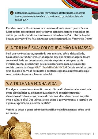 6
TRILHA 3 | Tema: O pós-abolição e a negação da cidadania da população negra
3	 Entendendo agora o atual movimento afrofuturista, consegue
traçar paralelos entre ele e o movimento pan-africanista do
século XX?
Percebeu como a História e os movimento culturais de um povo e de um
lugar podem ressignificar ou criar novos comportamentos e conceitos em
outras partes do mundo e até mesmo em outro tempos? A trilha de hoje foi
bacana pra você? Fico feliz em trazer outras perspectivas. Vamos em frente!
6. A TRILHA É SUA: COLOQUE A MÃO NA MASSA
Será que você consegue, a partir do que entendeu sobre africanidade,
baianidade e afrofuturismo, criar alguma arte que expresse algum desses
conceitos? Pode ser desenhando, através de pintura, colagem, cards
virtuais. Que tal produzir um deles e colocar como capa de suas redes
sociais com as hashtags #NaTrilhadaHistóriaSECBA? Depois socialize com
seus colegas e salve as perguntas e contribuições mais interessantes que
seus contatos fizeram sobre sua criação!
7. A TRILHA NA MINHA VIDA
Em algum momento você sentiu que a cultura afro-brasileira foi mostrada
como algo inferior ou de menor qualidade? Já experimentou usar
elementos afro-brasileiros para reafirmar sua identidade, ou sua empatia
com a cultura afro? Que tal contar pra gente o que você pensa a respeito, ou
alguma experiência sua neste sentido?
Vamos lá, deixa a gente saber como a trilha te ajudou a pensar sobre você
no mundo!
 
