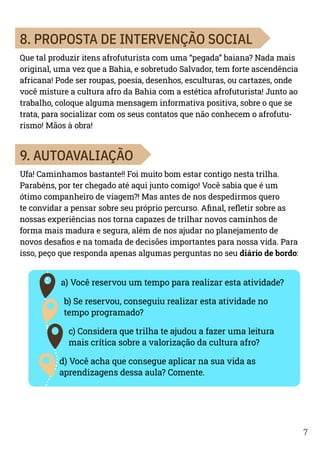 7
8. PROPOSTA DE INTERVENÇÃO SOCIAL
Que tal produzir itens afrofuturista com uma “pegada” baiana? Nada mais
original, uma vez que a Bahia, e sobretudo Salvador, tem forte ascendência
africana! Pode ser roupas, poesia, desenhos, esculturas, ou cartazes, onde
você misture a cultura afro da Bahia com a estética afrofuturista! Junto ao
trabalho, coloque alguma mensagem informativa positiva, sobre o que se
trata, para socializar com os seus contatos que não conhecem o afrofutu-
rismo! Mãos à obra!
9. AUTOAVALIAÇÃO
Ufa! Caminhamos bastante!! Foi muito bom estar contigo nesta trilha.
Parabéns, por ter chegado até aqui junto comigo! Você sabia que é um
ótimo companheiro de viagem?! Mas antes de nos despedirmos quero
te convidar a pensar sobre seu próprio percurso. Afinal, refletir sobre as
nossas experiências nos torna capazes de trilhar novos caminhos de
forma mais madura e segura, além de nos ajudar no planejamento de
novos desafios e na tomada de decisões importantes para nossa vida. Para
isso, peço que responda apenas algumas perguntas no seu diário de bordo:
a) Você reservou um tempo para realizar esta atividade?
b) Se reservou, conseguiu realizar esta atividade no
tempo programado?
c) Considera que trilha te ajudou a fazer uma leitura
mais crítica sobre a valorização da cultura afro?
d) Você acha que consegue aplicar na sua vida as
aprendizagens dessa aula? Comente.
 