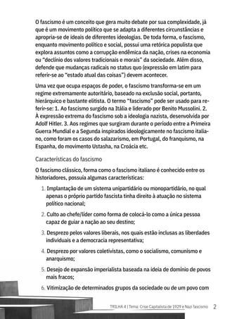2
TRILHA 4 | Tema: Crise Capitalista de 1929 e Nazi fascismo
O fascismo é um conceito que gera muito debate por sua complexidade, já
que é um movimento político que se adapta a diferentes circunstâncias e
apropria-se de ideais de diferentes ideologias. De toda forma, o fascismo,
enquanto movimento político e social, possui uma retórica populista que
explora assuntos como a corrupção endêmica da nação, crises na economia
ou “declínio dos valores tradicionais e morais” da sociedade. Além disso,
defende que mudanças radicais no status quo (expressão em latim para
referir-se ao “estado atual das coisas”) devem acontecer.
Uma vez que ocupa espaços de poder, o fascismo transforma-se em um
regime extremamente autoritário, baseado na exclusão social, portanto,
hierárquico e bastante elitista. O termo “fascismo” pode ser usado para re-
ferir-se: 1. Ao fascismo surgido na Itália e liderado por Benito Mussolini. 2.
À expressão extrema do fascismo sob a ideologia nazista, desenvolvida por
Adolf Hitler. 3. Aos regimes que surgiram durante o período entre a Primeira
Guerra Mundial e a Segunda inspirados ideologicamente no fascismo italia-
no, como foram os casos do salazarismo, em Portugal, do franquismo, na
Espanha, do movimento Ustasha, na Croácia etc.
Características do fascismo
O fascismo clássico, forma como o fascismo italiano é conhecido entre os
historiadores, possuía algumas características:
1. Implantação de um sistema unipartidário ou monopartidário, no qual
apenas o próprio partido fascista tinha direito à atuação no sistema
político nacional;
2. Culto ao chefe/líder como forma de colocá-lo como a única pessoa
capaz de guiar a nação ao seu destino;
3. Desprezo pelos valores liberais, nos quais estão inclusas as liberdades
individuais e a democracia representativa;
4. Desprezo por valores coletivistas, como o socialismo, comunismo e
anarquismo;
5. Desejo de expansão imperialista baseada na ideia de domínio de povos
mais fracos;
6. Vitimização de determinados grupos da sociedade ou de um povo com
 