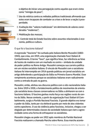 3
TRILHA 4 | Tema: Crise Capitalista de 1929 e Nazi fascismo
o objetivo de iniciar uma perseguição contra aqueles que eram vistos
como “inimigos do povo”;
7. Uso da retórica contra os métodos políticos tradicionais afirmando que
estes eram incapazes de combater as crises e de levar a nação à pros-
peridade;
8. Exaltação dos “valores tradicionais” em detrimento de valores consi-
derados “modernos”;
9. Mobilização das massas;
10. Controle total do Estado fascista sobre assuntos relacionados à eco-
nomia, política e cultura.
O que foi o fascismo italiano?
A expressão “fascismo” foi cunhada pelo italiano Benito Mussolini (1883-
1945), que criou, em 1919, uma organização chamada Fasci Italiani di
Combattimento. O termo “fasci”, que significa feixe, faz referência ao feixe
de hastes de madeira com um machado no centro – símbolo da unidade
do poder político na Roma Antiga. Mussolini começou sua carreira política
em um núcleo socialista italiano. O vínculo de Mussolini com o socialismo
italiano foi interrompido em 1914 quando publicou em jornal socialista um
artigo defendendo a participação da Itália na Primeira Guerra Mundial. Esse
rompimento aconteceu porque os socialistas italianos eram radicalmente
contra a entrada do país na guerra.
Mussolini, então, alinhou seu discurso político com o viés nacionalista italia-
no. Entre 1919 e 1920, o fortalecimento político de movimentos de orienta-
ção socialista levou classes conservadoras na Itália a alinharem-se com o
fascismo italiano. O fascimo ganhou muita força nas regiões rurais do cen-
tro da Itália. Nesse contexto, a partir da organização Fasci Italiani di Com-
battimento, surgiu o Partido Nacional Fascista. O grande objetivo era tomar
o poder da Itália, tanto por via eleitoral quanto por meio de atos violentos
contra opositores. O uso da violência pelos fascistas, inclusive, chegou a ser
elogiado por determinadas classes da sociedade italiana que viam a agres-
sividade como uma forma de enfraquecer os socialistas.
Mussolini chegou ao poder em 1922 após membros do Partido Nacional
Fascista realizarem a chamada Marcha sobre Roma. Essa marcha aconte-
 