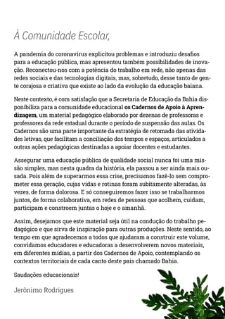 À Comunidade Escolar,
A pandemia do coronavírus explicitou problemas e introduziu desafios
para a educação pública, mas apresentou também possibilidades de inova-
ção. Reconectou-nos com a potência do trabalho em rede, não apenas das
redes sociais e das tecnologias digitais, mas, sobretudo, desse tanto de gen-
te corajosa e criativa que existe ao lado da evolução da educação baiana.
Neste contexto, é com satisfação que a Secretaria de Educação da Bahia dis-
ponibiliza para a comunidade educacional os Cadernos de Apoio à Apren-
dizagem, um material pedagógico elaborado por dezenas de professoras e
professores da rede estadual durante o período de suspensão das aulas. Os
Cadernos são uma parte importante da estratégia de retomada das ativida-
des letivas, que facilitam a conciliação dos tempos e espaços, articulados a
outras ações pedagógicas destinadas a apoiar docentes e estudantes.
Assegurar uma educação pública de qualidade social nunca foi uma mis-
são simples, mas nesta quadra da história, ela passou a ser ainda mais ou-
sada. Pois além de superarmos essa crise, precisamos fazê-lo sem compro-
meter essa geração, cujas vidas e rotinas foram subitamente alteradas, às
vezes, de forma dolorosa. E só conseguiremos fazer isso se trabalharmos
juntos, de forma colaborativa, em redes de pessoas que acolhem, cuidam,
participam e constroem juntas o hoje e o amanhã.
Assim, desejamos que este material seja útil na condução do trabalho pe-
dagógico e que sirva de inspiração para outras produções. Neste sentido, ao
tempo em que agradecemos a todos que ajudaram a construir este volume,
convidamos educadores e educadoras a desenvolverem novos materiais,
em diferentes mídias, a partir dos Cadernos de Apoio, contemplando os
contextos territoriais de cada canto deste país chamado Bahia.
Saudações educacionais!
Jerônimo Rodrigues
 