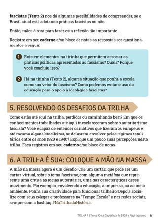 6
TRILHA 4 | Tema: Crise Capitalista de 1929 e Nazi fascismo
fascistas (Texto 2) nos dá algumas possibilidades de compreender, se o
Brasil atual está adotando práticas fascistas ou não.
Então, mãos à obra para fazer esta reflexão tão importante...
Registre em seu caderno e/ou bloco de notas as respostas aos questiona-
mentos a seguir:
1	 Existem elementos na tirinha que permitem associar as
práticas políticas apresentadas ao fascismo? Quais? Porque
você concluiu isso?
2	 Há na tirinha (Texto 2), alguma situação que ponha a escola
como um vetor do fascismo? Como podemos evitar o uso da
educação para o apoio à ideologias fascistas?
5. RESOLVENDO OS DESAFIOS DA TRILHA
Como estão até aqui na trilha, perdidos ou caminhando bem? Em que os
conhecimentos trabalhados até aqui te esclareceram sobre o autoritarismo
fascista? Você é capaz de entender os motivos que fizeram os europeus e
até mesmo alguns brasileiros, se deixarem envolver pelos regimes totali-
tários entre os anos 1920 e 1940? Explique um pouco suas percepções nesta
trilha. Faça registros em seu caderno e/ou bloco de notas.
6. A TRILHA É SUA: COLOQUE A MÃO NA MASSA
A mão na massa agora é um desafio! Crie um cartaz, que pode ser um
cartaz virtual, sobre o tema fascismo, com alguma metáfora que repre-
sente uma crítica às ideias autoritárias, uma das características desse
movimento. Por exemplo, envolvendo a educação, à imprensa, ou ao meio
ambiente. Ponha sua criatividade para funcionar trilheiro! Depois socia-
lize com seus colegas e professores no “Tempo Escola” e nas redes sociais,
sempre com a hashtag #NaTrilhadaHistória.
 