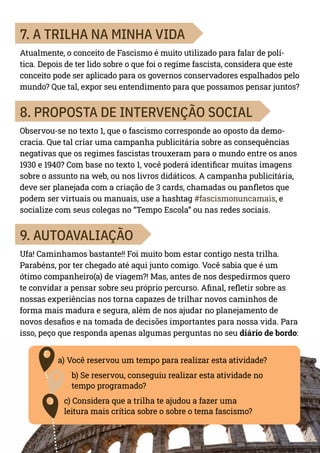 7
7. A TRILHA NA MINHA VIDA
Atualmente, o conceito de Fascismo é muito utilizado para falar de polí-
tica. Depois de ter lido sobre o que foi o regime fascista, considera que este
conceito pode ser aplicado para os governos conservadores espalhados pelo
mundo? Que tal, expor seu entendimento para que possamos pensar juntos?
8. PROPOSTA DE INTERVENÇÃO SOCIAL
Observou-se no texto 1, que o fascismo corresponde ao oposto da demo-
cracia. Que tal criar uma campanha publicitária sobre as consequências
negativas que os regimes fascistas trouxeram para o mundo entre os anos
1930 e 1940? Com base no texto 1, você poderá identificar muitas imagens
sobre o assunto na web, ou nos livros didáticos. A campanha publicitária,
deve ser planejada com a criação de 3 cards, chamadas ou panfletos que
podem ser virtuais ou manuais, use a hashtag #fascismonuncamais, e
socialize com seus colegas no “Tempo Escola” ou nas redes sociais.
9. AUTOAVALIAÇÃO
Ufa! Caminhamos bastante!! Foi muito bom estar contigo nesta trilha.
Parabéns, por ter chegado até aqui junto comigo. Você sabia que é um
ótimo companheiro(a) de viagem?! Mas, antes de nos despedirmos quero
te convidar a pensar sobre seu próprio percurso. Afinal, refletir sobre as
nossas experiências nos torna capazes de trilhar novos caminhos de
forma mais madura e segura, além de nos ajudar no planejamento de
novos desafios e na tomada de decisões importantes para nossa vida. Para
isso, peço que responda apenas algumas perguntas no seu diário de bordo:
a) Você reservou um tempo para realizar esta atividade?
b) Se reservou, conseguiu realizar esta atividade no
tempo programado?
c) Considera que a trilha te ajudou a fazer uma
leitura mais crítica sobre o sobre o tema fascismo?
 