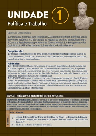 Objetos de Conhecimento:
1. Transição da monarquia para a República; 2. Aspectos econômicos, políticos e sociais
da Primeira República; 3. O pós-abolição e a negação da cidadania da população negra;
4. Causas e desdobramentos posteriores da I Guerra Mundial; 5. O Entre guerras: Crise
Capitalista de 1929 e Nazi fascismo; 6. Imperialismo e Partilha da África.
Competência(s):
1. Participar do debate público de forma crítica, respeitando diferentes posições e fazendo es-
colhas alinhadas ao exercício da cidadania e ao seu projeto de vida, com liberdade, autonomia,
consciência crítica e responsabilidade.
Habilidades:
1. (EM13CHS602) Identificar e caracterizar a presença do paternalismo, do autoritarismo e do
populismo na política, na sociedade e nas culturas brasileira e latino-americana, em períodos
ditatoriais e democráticos, relacionando-os com as formas de organização e de articulação das
sociedades em defesa da autonomia, da liberdade, do diálogo e da promoção da democracia, da
cidadania e dos direitos humanos na sociedade atual.
2. (EM13CHS204) Comparar e avaliar os processos de ocupação do espaço e a formação de ter-
ritórios, territorialidades e fronteiras, identificando o papel de diferentes agentes (como grupos
sociais e culturais, impérios, Estados Nacionais e organismos internacionais) e considerando os
conflitos populacionais (internos e externos), a diversidade étnico-cultural e as características
socioeconômicas, políticas e tecnológicas.
TEMA: Transição da monarquia para a República.
Objetivos de Aprendizagem: Comparar e avaliar os processos de ocupação do espaço e a formação
de territórios, territorialidades e fronteiras, identificando o papel de diferentes agentes (como gru-
pos sociais e culturais, impérios, Estados Nacionais e organismos internacionais) e considerando
os conflitos populacionais (internos e externos), a diversidade étnico-cultural e as características
socioeconômicas, políticas e tecnológicas.
Aula Atividade
Semana
1
1
Leitura do livro didático: Primeira República no Brasil – A República da Espada
Análise de imagem, leitura e exercícios – Quem eram os sujeitos que viviam em
Canudos?
Trilha 1 – leitura e atividades propostas.
2
UNIDADE
Política e Trabalho
1
 