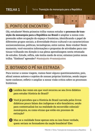 1
1
2
3
TRILHA 1 Tema: Transição da monarquia para a República
TRILHA 1 | Tema: Transição da monarquia para a República
1. PONTO DE ENCONTRO
Olá, estudante! Nesta primeira trilha vamos estudar o processo de tran-
sição da monarquia para a República no Brasil e ampliar a nossa com-
preensão sobre ocupação do espaço e fronteiras, identificando o papel de
diferentes grupos sociais, a diversidade étnico-cultural e as características
socioeconômicas, políticas, tecnológicas, entre outras. Bem-vindos! Neste
momento, você encontra informações e propostas de atividades para con-
tinuar trilhando em direção à sua plena aprendizagem nesta retomada
de estudos. Estude, reflita, não tenha medo de errar, estamos juntos nessa
trilha. “Simbora” aprender? #tamojunto #vamosjuntos
2. BOTANDO O PÉ NA ESTRADA
Para iniciar a nossa viagem, vamos fazer alguns questionamentos, pois,
afinal somos autores e sujeitos de nossas próprias histórias, sendo impor-
tante conhecer, refletir e ampliar a nossa visão crítica sobre os processos
históricos.
Lembra das vezes em que você recorreu ao seu livro didático
para estudar História do Brasil?
Você já percebeu que a História do Brasil narrada pelos livros
didáticos pouco falam dos indígenas e afro-brasileiros, senão
para contextualizá-los na realidade da escravidão colonial/
monárquica, ou como etnias que estão em processo de
extinção?
Mas se a realidade fosse apenas esta ou isso fosse verdade,
quem seriam os formadores da nação brasileira? Eles
 