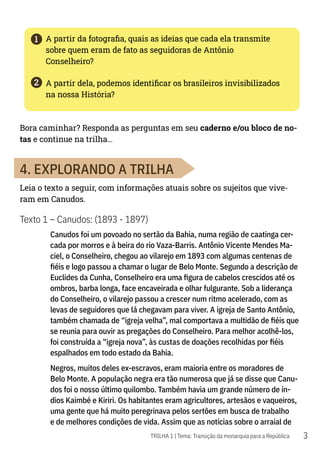 3
1
2
TRILHA 1 | Tema: Transição da monarquia para a República
A partir da fotografia, quais as ideias que cada ela transmite
sobre quem eram de fato as seguidoras de Antônio
Conselheiro?
A partir dela, podemos identificar os brasileiros invisibilizados
na nossa História?
Bora caminhar? Responda as perguntas em seu caderno e/ou bloco de no-
tas e continue na trilha…
4. EXPLORANDO A TRILHA
Leia o texto a seguir, com informações atuais sobre os sujeitos que vive-
ram em Canudos.
Texto 1 – Canudos: (1893 - 1897)
Canudos foi um povoado no sertão da Bahia, numa região de caatinga cer-
cada por morros e à beira do rio Vaza-Barris. Antônio Vicente Mendes Ma-
ciel, o Conselheiro, chegou ao vilarejo em 1893 com algumas centenas de
fiéis e logo passou a chamar o lugar de Belo Monte. Segundo a descrição de
Euclides da Cunha, Conselheiro era uma figura de cabelos crescidos até os
ombros, barba longa, face encaveirada e olhar fulgurante. Sob a liderança
do Conselheiro, o vilarejo passou a crescer num ritmo acelerado, com as
levas de seguidores que lá chegavam para viver. A igreja de Santo Antônio,
também chamada de “igreja velha”, mal comportava a multidão de fiéis que
se reunia para ouvir as pregações do Conselheiro. Para melhor acolhê-los,
foi construída a “igreja nova”, às custas de doações recolhidas por fiéis
espalhados em todo estado da Bahia.
Negros, muitos deles ex-escravos, eram maioria entre os moradores de
Belo Monte. A população negra era tão numerosa que já se disse que Canu-
dos foi o nosso último quilombo. Também havia um grande número de ín-
dios Kaimbé e Kiriri. Os habitantes eram agricultores, artesãos e vaqueiros,
uma gente que há muito peregrinava pelos sertões em busca de trabalho
e de melhores condições de vida. Assim que as notícias sobre o arraial de
 