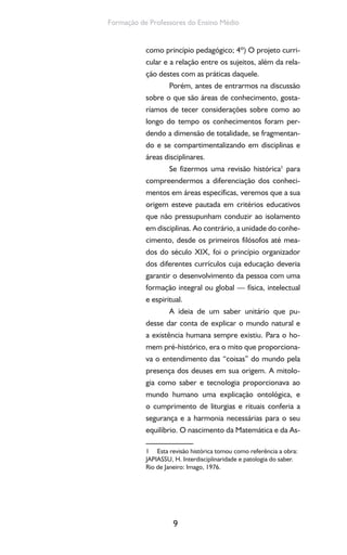 9
Formação de Professores do Ensino Médio
como princípio pedagógico; 4º) O projeto curri-
cular e a relação entre os sujeitos, além da rela-
ção destes com as práticas daquele.
Porém, antes de entrarmos na discussão
sobre o que são áreas de conhecimento, gosta-
ríamos de tecer considerações sobre como ao
longo do tempo os conhecimentos foram per-
dendo a dimensão de totalidade, se fragmentan-
do e se compartimentalizando em disciplinas e
áreas disciplinares.
Se fizermos uma revisão histórica1
para
compreendermos a diferenciação dos conheci-
mentos em áreas específicas, veremos que a sua
origem esteve pautada em critérios educativos
que não pressupunham conduzir ao isolamento
em disciplinas. Ao contrário, a unidade do conhe-
cimento, desde os primeiros filósofos até mea-
dos do século XIX, foi o princípio organizador
dos diferentes currículos cuja educação deveria
garantir o desenvolvimento da pessoa com uma
formação integral ou global — física, intelectual
e espiritual.
A ideia de um saber unitário que pu-
desse dar conta de explicar o mundo natural e
a existência humana sempre existiu. Para o ho-
mem pré-histórico, era o mito que proporciona-
va o entendimento das “coisas” do mundo pela
presença dos deuses em sua origem. A mitolo-
gia como saber e tecnologia proporcionava ao
mundo humano uma explicação ontológica, e
o cumprimento de liturgias e rituais conferia a
segurança e a harmonia necessárias para o seu
equilíbrio. O nascimento da Matemática e da As-
1 Esta revisão histórica tomou como referência a obra:
JAPIASSU, H. Interdisciplinaridade e patologia do saber.
Rio de Janeiro: Imago, 1976.
 