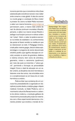 10
Áreas de conhecimento e integração curricular
tronomia permitiu que a consciência mítica fosse
substituída pela consciência racional, mas o saber
ainda conserva a visão global. A ideia de cosmos
no mundo grego e a aceitação de Deus criador
e protetor do cosmo na Idade Média inscrevem
o saber num mesmo horizonte epistemológico e
permanecem, assim, a mesma visão unitária do
real. As ciências continuam vinculadas à filosofia,
portanto, o sábio é ao mesmo tempo filósofo e
teólogo e sua função é procurar e colocar ordem
nas “coisas”. Assim, o saber só poderia exercer-
se no âmbito da totalidade e os conhecimentos
das partes só faziam sentido na medida em que
se relacionavam ao todo. A Pedagogia Unitária,
criada pelos mestres gregos, decorre dessa epis-
temologia e o programa de ensino denominado
enkúklios paidéia (que significa educação em cír-
culo) consistia no ensino de gramática, dialética
e retórica (trivium), bem como de aritmética,
geometria, música e astronomia (quadrivium)
por meio das quais se transmitia a “cultura ge-
ral”, permitindo a formação da personalidade
integral. Como o ideal de educação era um sa-
ber unitário, as disciplinas não eram herméticas e
distantes umas das outras, mas articuladas entre
si e complementavam-se em busca de um todo
harmônico e unitário.
Pode-se dizer que a presença de um cur-
rículo fixo preestabelecido e organizado em dis-
ciplinas já existia desde a tradição grega e depois
medieval. Contudo, na Idade Moderna, com o
movimento cultural do Renascimento e o adven-
to da ciência moderna, a revolução galileana do
mecanicismo provocada pela junção da matemá-
tica com a física experimental desmorona o ho-
rizonte protetor que envolvia a morada do ho-
Epistemologia. Tem origem
com Platão que, se opondo
à visão de crença ou opinião
como ponto de vista subje-
tivo, considera o conheci-
mento como o conjunto de
todas as informações que
descrevem e explicam o
mundo natural e social que
nos rodeia. A Epistemolo-
gia, conhecida como teoria
do conhecimento, estuda a
origem, a estrutura, os mé-
todos e a validade do co-
nhecimento e se relaciona
com a metafísica, a lógica e
a filosofia da ciência.
 