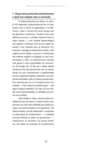12
Áreas de conhecimento e integração curricular
1. Oquesãoasáreasdeconhecimento
e qual sua relação com o currículo
O desenvolvimento da ciência no sécu-
lo XX dependeu substancialmente de um fato:
quanto mais a ciência se especializou e se dife-
rençou, maior o número de novos campos que
ela descobriu e descreveu. Também tanto mais
definida se tornou a unidade material interna a
esses campos — uma unidade epistemológica
que significa a definição clara de seu objeto de
estudo e dos métodos para se abordá-lo. Por
exemplo, a biologia se desenvolveu tendo a vida
orgânica como objeto; a química, a constituição
das matérias orgânica e inorgânica e suas trans-
formações; a física, os fenômenos da natureza
mais gerais e suas propriedades de movimen-
to, de energia, etc. O fato de o objeto desses
campos ser da natureza permite-nos, ao mesmo
tempo em que reconhecemos a especificidade
de seus respectivos objetos, identificar uma rela-
ção de identidade: cada um desses campos abor-
da a natureza que, em si, se constitui como uma
unidade — vida, matéria e transformação — sob
algum enfoque específico. Ou seja, há uma rela-
ção entre particularidades e totalidade que for-
ma uma unidade.
Esta unidade é, antes, mais da própria re-
alidade do que da ciência. A ciência tratou, exa-
tamente, de cindir essa realidade para analisá-la e
captar suas determinações mais específicas. Tais
determinações, quando elaboradas e ordenadas
no plano geral do conhecimento — a realidade
concreta elevada ao plano do pensamento —,
conformaram os conceitos e as teorias científi-
cas. Na cadeia da produção do conhecimento
 