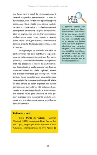 16
Áreas de conhecimento e integração curricular
que fique claro o papel da contextualização, é
necessário aportá-la, como no caso da interdis-
ciplinaridade, num fundamento epistemológico e
este é, para nós, a relação entre parte e totalida-
de. Assim, contextualizar o conhecimento não é
exemplificar em que ele se aplica ou que situa-
ções ele explica, mas sim mostrar que qualquer
conhecimento existe como resposta a necessi-
dades sociais. Estas, por sua vez, são históricas e
também produto de disputas econômicas, sociais
e culturais.
A organização do currículo em áreas de
conhecimento não deve substituir a especifici-
dade de cada componente curricular. Em outras
palavras, a compreensão do objeto mais geral da
área não prescinde o estudo das particularida-
des desse objeto, e a relação entre elas deve ser
construída como um “todo orgânico”, síntese
das diversas dimensões que o compõem. Nesse
sentido, é oportuno dizer que, ao ressaltarmos a
necessidade da manutenção da especificidade
de cada campo do saber, expressa nos e pelos
componentes curriculares, não estamos defen-
dendo a compartimentalização e o isolamento
dos saberes. Muito pelo contrário, as áreas po-
dem expressar uma interessante unidade com-
posta por uma diversidade que se articula e se
comunica entre si.
Reflexão e ação
Filme Ponto de mutação – Original:
Mindwalk (1990) – roteiro de Floyd Byars e Fri-
tjof Capra, dirigido por Bernt Amadeus Capra.
Adaptação cinematográfica do livro Ponto de
A corrente elétrica, por
exemplo, para um físico,
corresponde a um concei-
to do seu campo científi-
co, mas, no nosso cotidia-
no, sua concretude está
na luz elétrica que ilumina
uma sala, num dispositivo
eletrônico que transmite
imagens, num microfone
que possibilita a ampliação
de vozes; isto é, está no
potencial que tem de pro-
porcionar soluções para as
necessidades sociais.
 