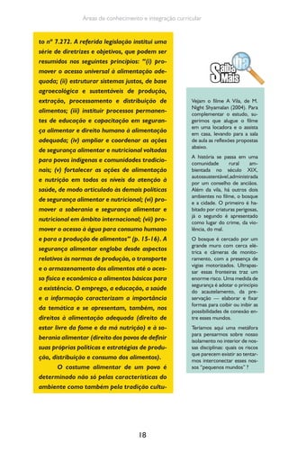 18
Áreas de conhecimento e integração curricular
to nº 7.272. A referida legislação institui uma
série de diretrizes e objetivos, que podem ser
resumidos nos seguintes princípios: “(i) pro-
mover o acesso universal à alimentação ade-
quada; (ii) estruturar sistemas justos, de base
agroecológica e sustentáveis de produção,
extração, processamento e distribuição de
alimentos; (iii) instituir processos permanen-
tes de educação e capacitação em seguran-
ça alimentar e direito humano à alimentação
adequada; (iv) ampliar e coordenar as ações
de segurança alimentar e nutricional voltadas
para povos indígenas e comunidades tradicio-
nais; (v) fortalecer as ações de alimentação
e nutrição em todos os níveis da atenção à
saúde, de modo articulado às demais políticas
de segurança alimentar e nutricional; (vi) pro-
mover a soberania e segurança alimentar e
nutricional em âmbito internacional; (vii) pro-
mover o acesso à água para consumo humano
e para a produção de alimentos” (p. 15-16). A
segurança alimentar engloba desde aspectos
relativos às normas de produção, o transporte
e o armazenamento dos alimentos até o aces-
so físico e econômico a alimentos básicos para
a existência. O emprego, a educação, a saúde
e a informação caracterizam a importância
da temática e se apresentam, também, nos
direitos à alimentação adequada (direito de
estar livre da fome e da má nutrição) e à so-
berania alimentar (direito dos povos de definir
suas próprias políticas e estratégias de produ-
ção, distribuição e consumo dos alimentos).
O costume alimentar de um povo é
determinado não só pelas características do
ambiente como também pela tradição cultu-
Vejam o filme A Vila, de M.
Night Shyamalan (2004). Para
complementar o estudo, su-
gerimos que alugue o filme
em uma locadora e o assista
em casa, levando para a sala
de aula as reflexões propostas
abaixo.
A história se passa em uma
comunidade rural am-
bientada no século XIX,
autossustentável,administrada
por um conselho de anciãos.
Além da vila, há outros dois
ambientes no filme, o bosque
e a cidade. O primeiro é ha-
bitado por criaturas perigosas,
já o segundo é apresentado
como lugar do crime, da vio-
lência, do mal.
O bosque é cercado por um
grande muro com cerca elé-
trica e câmeras de monito-
ramento, com a presença de
vigias motorizados. Ultrapas-
sar essas fronteiras traz um
enorme risco. Uma medida de
segurança é adotar o princípio
do acautelamento, da pre-
servação — elaborar e fixar
formas para coibir ou inibir as
possibilidades de conexão en-
tre esses mundos.
Teríamos aqui uma metáfora
para pensarmos sobre nosso
isolamento no interior de nos-
sas disciplinas: quais os riscos
que parecem existir ao tentar-
mos interconectar esses nos-
sos “pequenos mundos” ?
 