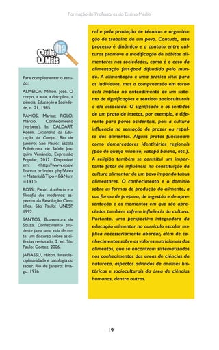 19
Formação de Professores do Ensino Médio
ral e pela produção de técnicas e organiza-
ção de trabalho de um povo. Contudo, esse
processo é dinâmico e o contato entre cul-
turas promove a modificação de hábitos ali-
mentares nas sociedades, como é o caso da
alimentação fast-food difundida pelo mun-
do. A alimentação é uma prática vital para
os indivíduos, mas a compreensão em torno
dela implica no entendimento de um siste-
ma de significações e sentidos socioculturais
a ela associada. O significado e os sentidos
de um prato de insetos, por exemplo, é dife-
rente para povos ocidentais, pois a cultura
influencia na sensação de prazer ou repul-
sa dos alimentos. Alguns pratos funcionam
como demarcadores identitários regionais
(pão de queijo mineiro, vatapá baiano, etc.).
A religião também se constitui um impor-
tante fator de influência na constituição da
cultura alimentar de um povo impondo tabus
alimentares. O conhecimento e o domínio
sobre as formas de produção do alimento, a
sua forma de preparo, de ingestão e de apre-
sentação e os momentos em que são apre-
ciados também sofrem influência da cultura.
Portanto, uma perspectiva integradora da
educação alimentar no currículo escolar im-
plica necessariamente abordar, além de co-
nhecimentos sobre os valores nutricionais dos
alimentos, que se encontram sistematizados
nos conhecimentos das áreas de ciências da
natureza, aspectos advindos de análises his-
tóricas e socioculturais da área de ciências
humanas, dentre outros.
Para complementar o estu-
do:
ALMEIDA, Milton. José. O
corpo, a aula, a disciplina, a
ciência. Educação e Socieda-
de, n. 21, 1985.
RAMOS, Marise; ROLO,
Márcio. Conhecimento
(verbete). In: CALDART,
Roseli. Dicionário da Edu-
cação do Campo. Rio de
Janeiro; São Paulo: Escola
Politécnica de Saúde Joa-
quim Venâncio, Expressão
Popular, 2012. Disponível
em: <http://www.epsjv.
fiocruz.br/index.php?Area
=Material&Tipo=8&Num
=191>.
ROSSI, Paolo. A ciência e a
filosofia dos modernos: as-
pectos da Revolução Cien-
tífica. São Paulo: UNESP,
1992.
SANTOS, Boaventura de
Souza. Conhecimento pru-
dente para uma vida decen-
te: um discurso sobre as ci-
ências revisitado. 2. ed. São
Paulo: Cortez, 2006.
JAPIASSU, Hilton. Interdis-
ciplinaridade e patologia do
saber. Rio de Janeiro: Ima-
go, 1976
 