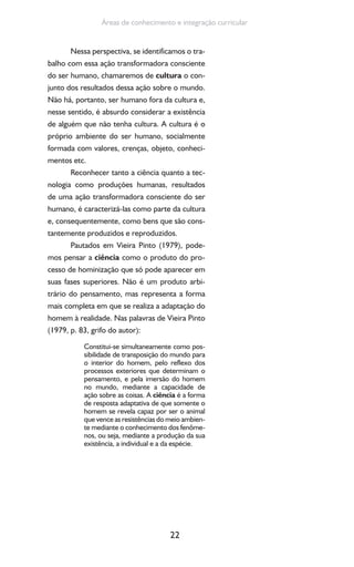 22
Áreas de conhecimento e integração curricular
Nessa perspectiva, se identificamos o tra-
balho com essa ação transformadora consciente
do ser humano, chamaremos de cultura o con-
junto dos resultados dessa ação sobre o mundo.
Não há, portanto, ser humano fora da cultura e,
nesse sentido, é absurdo considerar a existência
de alguém que não tenha cultura. A cultura é o
próprio ambiente do ser humano, socialmente
formada com valores, crenças, objeto, conheci-
mentos etc.
Reconhecer tanto a ciência quanto a tec-
nologia como produções humanas, resultados
de uma ação transformadora consciente do ser
humano, é caracterizá-las como parte da cultura
e, consequentemente, como bens que são cons-
tantemente produzidos e reproduzidos.
Pautados em Vieira Pinto (1979), pode-
mos pensar a ciência como o produto do pro-
cesso de hominização que só pode aparecer em
suas fases superiores. Não é um produto arbi-
trário do pensamento, mas representa a forma
mais completa em que se realiza a adaptação do
homem à realidade. Nas palavras de Vieira Pinto
(1979, p. 83, grifo do autor):
Constitui-se simultaneamente como pos-
sibilidade de transposição do mundo para
o interior do homem, pelo reflexo dos
processos exteriores que determinam o
pensamento, e pela imersão do homem
no mundo, mediante a capacidade de
ação sobre as coisas. A ciência é a forma
de resposta adaptativa de que somente o
homem se revela capaz por ser o animal
que vence as resistências do meio ambien-
te mediante o conhecimento dos fenôme-
nos, ou seja, mediante a produção da sua
existência, a individual e a da espécie.
 