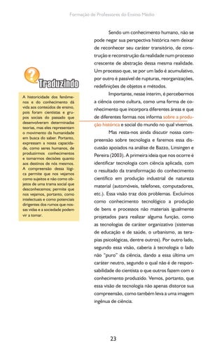 23
Formação de Professores do Ensino Médio
Sendo um conhecimento humano, não se
pode negar sua perspectiva histórica nem deixar
de reconhecer seu caráter transitório, de cons-
trução e reconstrução da realidade num processo
crescente de abstração dessa mesma realidade.
Um processo que, se por um lado é acumulativo,
por outro é passível de rupturas, reorganizações,
redefinições de objetos e métodos.
Importante, nesse ínterim, é percebermos
a ciência como cultura, como uma forma de co-
nhecimento que incorpora diferentes áreas e que
de diferentes formas nos informa sobre a produ-
ção histórica e social do mundo no qual vivemos.
Mas resta-nos ainda discutir nossa com-
preensão sobre tecnologia e faremos essa dis-
cussão apoiados na análise de Bazzo, Linsingen e
Pereira (2003). A primeira ideia que nos ocorre é
identificar tecnologia com ciência aplicada, com
o resultado da transformação do conhecimento
científico em produção industrial de natureza
material (automóveis, telefones, computadores,
etc.). Essa visão traz dois problemas. Excluímos
como conhecimento tecnológico a produção
de bens e processos não materiais igualmente
projetados para realizar alguma função, como
as tecnologias de caráter organizativo (sistemas
de educação e de saúde, o urbanismo, as tera-
pias psicológicas, dentre outros). Por outro lado,
segundo essa visão, caberia à tecnologia o lado
não “puro” da ciência, dando a essa última um
caráter neutro, segundo o qual não é de respon-
sabilidade do cientista o que outros fazem com o
conhecimento produzido. Vemos, portanto, que
essa visão de tecnologia não apenas distorce sua
compreensão, como também leva a uma imagem
ingênua de ciência.
A historicidade dos fenôme-
nos e do conhecimento dá
vida aos conteúdos de ensino,
pois foram cientistas e gru-
pos sociais do passado que
desenvolveram determinadas
teorias, mas eles representam
o movimento da humanidade
em busca do saber. Portanto,
expressam a nossa capacida-
de, como seres humanos, de
produzirmos conhecimentos
e tomarmos decisões quanto
aos destinos de nós mesmos.
A compreensão dessa lógi-
ca permite que nos vejamos
como sujeitos e não como ob-
jetos de uma trama social que
desconhecemos; permite que
nos vejamos, portanto, como
intelectuais e como potenciais
dirigentes dos rumos que nos-
sas vidas e a sociedade podem
vir a tomar.
 