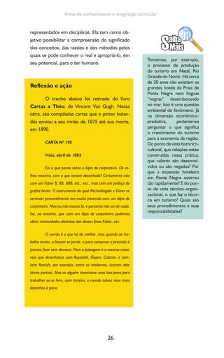 26
Áreas de conhecimento e integração curricular
representados em disciplinas. Ela tem como ob-
jetivo possibilitar a compreensão do significado
dos conceitos, das razões e dos métodos pelos
quais se pode conhecer o real e apropriá-lo, em
seu potencial, para o ser humano.
Reflexão e ação
O trecho abaixo foi retirado do livro
Cartas a Théo, de Vincent Van Gogh. Nessa
obra, são compiladas cartas que o pintor holan-
dês enviou a seu irmão de 1875 até sua morte,
em 1890.
CARTA Nº 195
Haia, abril de 1882
Eis o que penso sobre o lápis de carpinteiro. Os ve-
lhos mestres, com o que teriam desenhado? Certamente não
com um Faber B, BB, BBB, etc., etc., mas com um pedaço de
grafite bruto. O instrumento do qual Michelângelo e Dürer se
serviram provavelmente era muito parecido com um lápis de
carpinteiro. Mas eu não estava lá, e portanto não sei de nada.
Sei, no entanto, que com um lápis de carpinteiro podemos
obter intensidades distintas das destes finos Faber, etc.
O carvão é o que há de melhor, mas quando se tra-
balha muito, o frescor se perde, e para conservar a precisão é
preciso fixar sem demora. Para a paisagem é a mesma coisa;
vejo que desenhistas com Ruysdaël, Goyen, Calame, e tam-
bém Roelofs, por exemplo, entre os modernos, tiraram dele
ótimo partido. Mas se alguém inventasse uma boa pena para
trabalhar ao ar livre, com tinteiro, o mundo talvez visse mais
desenhos à pena.
Tomemos, por exemplo,
o processo de produção
do turismo em Natal, Rio
Grande do Norte. Há cerca
de 20 anos não existiam os
grandes hotéis da Praia de
Ponta Negra nem línguas
“negras” desembocando
no mar. Isto é uma questão
ambiental do fenômeno. Já
na dimensão econômico-
produtiva, poderíamos
perguntar o que significa
o crescimento do turismo
para a economia da região.
Do ponto de vista histórico-
cultural, que relações estão
construídas nessa prática,
que valores são desenvol-
vidos ou são negados? Por
que a expansão hoteleira
em Ponta Negra ocorreu
tão rapidamente? E do pon-
to de vista técnico-organi-
zacional, o que faz o técni-
co em turismo? Quais são
seus procedimentos e suas
responsabilidades?
 