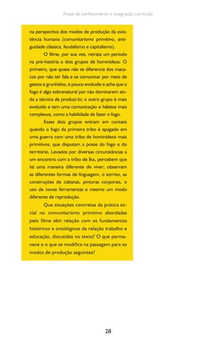 28
Áreas de conhecimento e integração curricular
na perspectiva dos modos de produção da exis-
tência humana (comunitarismo primitivo, anti-
guidade clássica, feudalismo e capitalismo).
O filme, por sua vez, retrata um período
na pré-história e dois grupos de hominídeos. O
primeiro, que quase não se diferencia dos maca-
cos por não ter fala e se comunicar por meio de
gestos e grunhidos, é pouco evoluído e acha que o
fogo é algo sobrenatural por não dominarem ain-
da a técnica de produzi-lo; o outro grupo é mais
evoluido e tem uma comunicação e hábitos mais
complexos, como a habilidade de fazer o fogo.
Esses dois grupos entram em contato
quando o fogo da primeira tribo é apagado em
uma guerra com uma tribo de hominídeos mais
primitivos, que disputam a posse do fogo e do
território. Levados por diversas circunstâncias a
um encontro com a tribo de Ika, percebem que
há uma maneira diferente de viver; observam
as diferentes formas de linguagem, o sorriso, as
construções de cabanas, pinturas corporais, o
uso de novas ferramentas e mesmo um modo
diferente de reprodução.
Que situações concretas da prática so-
cial no comunitarismo primitivo abordadas
pelo filme têm relação com os fundamentos
históricos e ontológicos da relação trabalho e
educação, discutidas no texto? O que perma-
nece e o que se modifica na passagem para os
modos de produção seguintes?
 