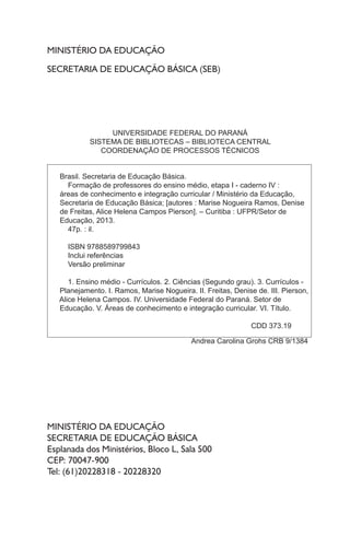 MINISTÉRIO DA EDUCAÇÃO
SECRETARIA DE EDUCAÇÃO BÁSICA (SEB)
MINISTÉRIO DA EDUCAÇÃO
SECRETARIA DE EDUCAÇÃO BÁSICA
Esplanada dos Ministérios, Bloco L, Sala 500
CEP: 70047-900
Tel: (61)20228318 - 20228320
UNIVERSIDADE FEDERAL DO PARANÁ
SISTEMA DE BIBLIOTECAS – BIBLIOTECA CENTRAL
COORDENAÇÃO DE PROCESSOS TÉCNICOS
Brasil. Secretaria de Educação Básica.
Formação de professores do ensino médio, etapa I - caderno IV :
áreas de conhecimento e integração curricular / Ministério da Educação,
Secretaria de Educação Básica; [autores : Marise Nogueira Ramos, Denise
de Freitas, Alice Helena Campos Pierson]. – Curitiba : UFPR/Setor de
Educação, 2013.
47p. : il.
ISBN 9788589799843
Inclui referências
Versão preliminar
1. Ensino médio - Currículos. 2. Ciências (Segundo grau). 3. Currículos -
Planejamento. I. Ramos, Marise Nogueira. II. Freitas, Denise de. III. Pierson,
Alice Helena Campos. IV. Universidade Federal do Paraná. Setor de
Educação. V. Áreas de conhecimento e integração curricular. VI. Título.
CDD 373.19
Andrea Carolina Grohs CRB 9/1384
 