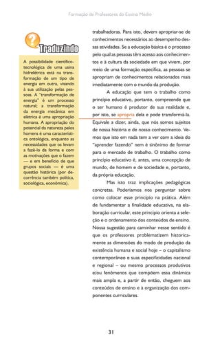 31
Formação de Professores do Ensino Médio
trabalhadoras. Para isto, devem apropriar-se de
conhecimentos necessários ao desempenho des-
sas atividades. Se a educação básica é o processo
pelo qual as pessoas têm acesso aos conhecimen-
tos e à cultura da sociedade em que vivem, por
meio de uma formação específica, as pessoas se
apropriam de conhecimentos relacionados mais
imediatamente com o mundo da produção.
A educação que tem o trabalho como
princípio educativo, portanto, compreende que
o ser humano é produtor de sua realidade e,
por isto, se apropria dela e pode transformá-la.
Equivale a dizer, ainda, que nós somos sujeitos
de nossa história e de nosso conhecimento. Ve-
mos que isto em nada tem a ver com a ideia do
“aprender fazendo” nem é sinônimo de formar
para o mercado de trabalho. O trabalho como
princípio educativo é, antes, uma concepção de
mundo, de homem e de sociedade e, portanto,
da própria educação.
Mas isto traz implicações pedagógicas
concretas. Poderíamos nos perguntar sobre
como colocar esse princípio na prática. Além
de fundamentar a finalidade educativa, na ela-
boração curricular, este princípio orienta a sele-
ção e o ordenamento dos conteúdos de ensino.
Nossa sugestão para caminhar nesse sentido é
que os professores problematizem historica-
mente as dimensões do modo de produção da
existência humana e social hoje – o capitalismo
contemporâneo e suas especificidades nacional
e regional – ou mesmo processos produtivos
e/ou fenômenos que compõem essa dinâmica
mais ampla e, a partir de então, cheguem aos
conteúdos de ensino e à organização dos com-
ponentes curriculares.
A possibilidade científico-
tecnológica de uma usina
hidrelétrica está na trans-
formação de um tipo de
energia em outra, visando
à sua utilização pelas pes-
soas. A “transformação de
energia” é um processo
natural; a transformação
da energia mecânica em
elétrica é uma apropriação
humana. A apropriação do
potencial da natureza pelos
homens é uma característi-
ca ontológica, enquanto as
necessidades que os levam
a fazê-lo da forma e com
as motivações que o fazem
— e em benefício de que
grupos sociais — é uma
questão histórica (por de-
corrência também política,
sociológica, econômica).
 