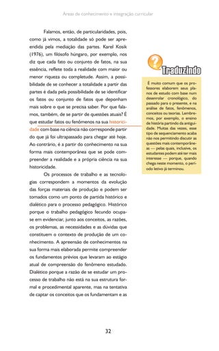 32
Áreas de conhecimento e integração curricular
Falamos, então, de particularidades, pois,
como já vimos, a totalidade só pode ser apre-
endida pela mediação das partes. Karel Kosik
(1976), um filósofo húngaro, por exemplo, nos
diz que cada fato ou conjunto de fatos, na sua
essência, reflete toda a realidade com maior ou
menor riqueza ou completude. Assim, a possi-
bilidade de se conhecer a totalidade a partir das
partes é dada pela possibilidade de se identificar
os fatos ou conjunto de fatos que deponham
mais sobre o que se precisa saber. Por que fala-
mos, também, de se partir de questões atuais? É
que estudar fatos ou fenômenos na sua historici-
dade com base na ciência não corresponde partir
do que já foi ultrapassado para chegar até hoje.
Ao contrário, é a partir do conhecimento na sua
forma mais contemporânea que se pode com-
preender a realidade e a própria ciência na sua
historicidade.
Os processos de trabalho e as tecnolo-
gias correspondem a momentos da evolução
das forças materiais de produção e podem ser
tomados como um ponto de partida histórico e
dialético para o processo pedagógico. Histórico
porque o trabalho pedagógico fecundo ocupa-
se em evidenciar, junto aos conceitos, as razões,
os problemas, as necessidades e as dúvidas que
constituem o contexto de produção de um co-
nhecimento. A apreensão de conhecimentos na
sua forma mais elaborada permite compreender
os fundamentos prévios que levaram ao estágio
atual de compreensão do fenômeno estudado.
Dialético porque a razão de se estudar um pro-
cesso de trabalho não está na sua estrutura for-
mal e procedimental aparente, mas na tentativa
de captar os conceitos que os fundamentam e as
É muito comum que os pro-
fessores elaborem seus pla-
nos de estudo com base num
desenrolar cronológico, do
passado para o presente, e na
análise de fatos, fenômenos,
conceitos ou teorias. Lembre-
mos, por exemplo, o ensino
de história partindo da antigui-
dade. Muitas das vezes, esse
tipo de sequenciamento acaba
não nos permitindo discutir as
questões mais contemporâne-
as — pelas quais, inclusive, os
estudantes podem até ter mais
interesse — porque, quando
chega neste momento, o perí-
odo letivo já terminou.
 