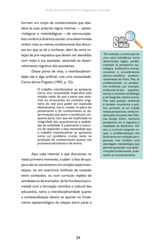 34
Áreas de conhecimento e integração curricular
formam um corpo de conhecimentos que obe-
dece às suas próprias regras internas — episte-
mológicas e metodológicas —de estruturação.
Isso confere à dinâmica escolar uma determinada
ordem mais ou menos condicionante dos discur-
sos em que se dá a conhecer, além de certa re-
lação de pré-requisitos que devem ser atendidos
com vistas à sua aquisição, associada ao desen-
volvimento cognitivo dos estudantes.
Desse ponto de vista, a interdisciplinari-
dade não é algo artificial, mas uma necessidade.
Como afirma Frigotto (1995, p. 33):
O trabalho interdisciplinar se apresenta
como uma necessidade imperativa pela
simples razão de que a parte que isola-
mos ou arrancamos do contexto origi-
nário do real para poder ser explicada
efetivamente, isto é, revelar no plano do
pensamento e do conhecimento as de-
terminações que assim a constituem, en-
quanto parte, tem que ser explicitada na
integridade das características e qualida-
des da totalidade. É justamente o exercí-
cio de responder a esta necessidade que
o trabalho interdisciplinar se apresenta
como um problema crucial, tanto na
produção do conhecimento quanto nos
processos educativos e de ensino.
Aqui cabe retomar o que discutimos no
nosso primeiro momento, a saber: o fato de que,
para não se converterem em simples experimen-
tações, ou em exercícios artificiais de conexão
entre conteúdos, ou num currículo repleto de
atividades ou de exemplos, de forma descompro-
metida com a formação científica e cultural dos
educandos, tanto a interdisciplinaridade quanto
a contextualização devem se aportar no funda-
mento epistemológico da relação entre parte e
Por exemplo, a construção de
uma usina hidrelétrica numa
determinada região, proble-
matizada na perspectiva tec-
nológica, evidenciaria teorias,
conceitos e procedimentos
técnico-científicos predomi-
nantemente da Física. Mas, se
problematizada na perspec-
tiva ambiental, por exemplo,
evidenciar-se-iam questões,
teorias e conceitos da Biologia
e da Geografia, dentre outros.
Mas toda questão ambiental
é também econômica e polí-
tica, portanto, ao ser tratada
nessas perspectivas, serão evi-
denciados conceitos das Ciên-
cias Sociais. Enfim, nenhuma
perspectiva em si esgotaria a
totalidade do fenômeno. Por
isso, o currículo integrado re-
quer a problematização dos
fenômenos em múltiplas pers-
pectivas, mas também uma
abordagem metodológica que
permita apreender suas deter-
minações fundamentais, orde-
nando-as conceitualmente.
 