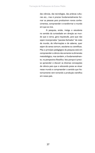 37
Formação de Professores do Ensino Médio
das ciências, das tecnologias, das práticas cultu-
rais etc., mas é preciso fundamentalmente for-
mar as pessoas para produzirem novos conhe-
cimentos, compreender e transformar o mundo
em que se vive.
A pesquisa, então, instiga o estudante
no sentido da curiosidade em direção ao mun-
do que o cerca, gera inquietude, para que não
sejam incorporados “pacotes fechados” de visão
de mundo, de informações e de saberes, quer
sejam do senso comum, escolares ou científicos.
Mas o princípio pedagógico da pesquisa está em
compreender a ciência não somente na dimensão
metodológica, mas também, e fundamentalmen-
te, na perspectiva filosófica. Isto porque é preci-
so apreender e discutir as diversas concepções
de ciência para que o educando possa se situar
nesse mundo e compreender o sentido que his-
toricamente vem tomando a produção científica
em nosso país.
 