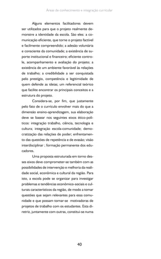 40
Áreas de conhecimento e integração curricular
Alguns elementos facilitadores devem
ser utilizados para que o projeto realmente de-
monstre a identidade da escola. São eles: a co-
municação eficiente, que torne o projeto factível
e facilmente compreendido; a adesão voluntária
e consciente da comunidade; a existência de su-
porte institucional e financeiro; eficiente contro-
le, acompanhamento e avaliação do projeto; a
existência de um ambiente favorável às relações
de trabalho; a credibilidade a ser conquistada
pelo prestígio, competência e legitimidade de
quem defende as ideias; um referencial teórico
que facilite encontrar os principais conceitos e a
estrutura do projeto.
Considera-se, por fim, que justamente
pelo fato de o currículo envolver mais do que a
dimensão ensino-aprendizagem, sua elaboração
deve se basear nos seguintes eixos ético-polí-
ticos: integração trabalho, ciência, tecnologia e
cultura; integração escola-comunidade; demo-
cratização das relações de poder; enfrentamen-
to das questões de repetência e de evasão; visão
interdisciplinar ; formação permanente dos edu-
cadores.
Uma proposta estruturada em torno des-
ses eixos deve comprometer-se também com as
possibilidades de intervenção e melhoria da reali-
dade social, econômica e cultural da região. Para
isto, a escola pode se organizar para investigar
problemas e tendências econômico-sociais e cul-
turais característicos da região, de modo a tomar
questões que sejam relevantes para essa comu-
nidade e que possam tornar-se motivadoras de
projetos de trabalho com os estudantes. Esta di-
retriz, juntamente com outras, constitui-se numa
 