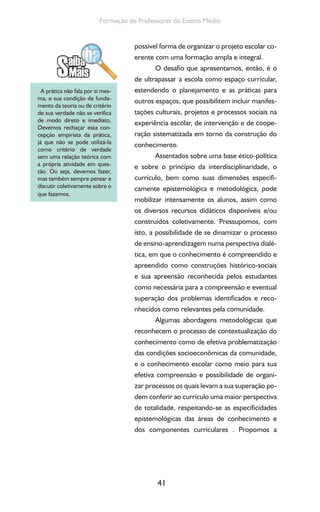 41
Formação de Professores do Ensino Médio
possível forma de organizar o projeto escolar co-
erente com uma formação ampla e integral.
O desafio que apresentamos, então, é o
de ultrapassar a escola como espaço curricular,
estendendo o planejamento e as práticas para
outros espaços, que possibilitem incluir manifes-
tações culturais, projetos e processos sociais na
experiência escolar, de intervenção e de coope-
ração sistematizada em torno da construção do
conhecimento.
Assentados sobre uma base ético-política
e sobre o princípio da interdisciplinaridade, o
currículo, bem como suas dimensões especifi-
camente epistemológica e metodológica, pode
mobilizar intensamente os alunos, assim como
os diversos recursos didáticos disponíveis e/ou
construídos coletivamente. Pressupomos, com
isto, a possibilidade de se dinamizar o processo
de ensino-aprendizagem numa perspectiva dialé-
tica, em que o conhecimento é compreendido e
apreendido como construções histórico-sociais
e sua apreensão reconhecida pelos estudantes
como necessária para a compreensão e eventual
superação dos problemas identificados e reco-
nhecidos como relevantes pela comunidade.
Algumas abordagens metodológicas que
reconhecem o processo de contextualização do
conhecimento como de efetiva problematização
das condições socioeconômicas da comunidade,
e o conhecimento escolar como meio para sua
efetiva compreensão e possibilidade de organi-
zar processos os quais levam a sua superação po-
dem conferir ao currículo uma maior perspectiva
de totalidade, respeitando-se as especificidades
epistemológicas das áreas de conhecimento e
dos componentes curriculares . Propomos a
A prática não fala por si mes-
ma, e sua condição de funda-
mento da teoria ou de critério
de sua verdade não se verifica
de modo direto e imediato.
Devemos rechaçar essa con-
cepção empirista da prática,
já que não se pode utilizá-la
como critério de verdade
sem uma relação teórica com
a própria atividade em ques-
tão. Ou seja, devemos fazer,
mas também sempre pensar e
discutir coletivamente sobre o
que fazemos.
 