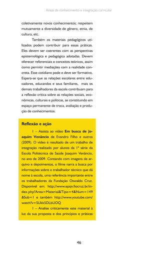 46
Áreas de conhecimento e integração curricular
coletivamente novos conhecimentos; respeitem
mutuamente a diversidade de gênero, etnia, de
cultura, etc.
Também os materiais pedagógicos uti-
lizados podem contribuir para essas práticas.
Eles devem ser coerentes com as perspectivas
epistemológica e pedagógica adotadas. Devem
oferecer referenciais e conceitos teóricos, assim
como permitir mediações com a realidade con-
creta. Esse cotidiano pode e deve ser formativo.
Espera-se que as relações escolares entre edu-
cadores, educandos e seus familiares, mais os
demais trabalhadores da escola contribuam para
a reflexão crítica sobre as relações sociais, eco-
nômicas, culturais e políticas, se constituindo em
espaço permanente de troca, avaliação e produ-
ção de conhecimentos.
Reflexão e ação
1 – Assista ao vídeo Em busca de Jo-
aquim Venâncio de Evandro Filho e outros
(2009). O vídeo é resultado de um trabalho de
integração realizado por alunos da 1ª série da
Escola Politécnica de Saúde Joaquim Venâncio,
no ano de 2009. Contando com imagens de ar-
quivo e depoimentos, o filme narra a busca por
informações sobre o trabalhador técnico que dá
nome à escola, uma referência importante entre
os trabalhadores da Fundação Oswaldo Cruz.
Disponível em: http://www.epsjv.fiocruz.br/in-
dex.php?Area=Material&Tipo=4&Num=149
&Sub=1 e também http://www.youtube.com/
watch?v=SUkk5DLbUOQ
1 – Analise criticamente este material à
luz da sua proposta e dos princípios e práticas
 