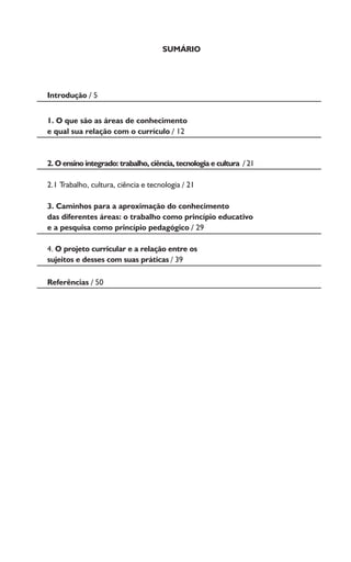 SUMÁRIO
Introdução / 5
1. O que são as áreas de conhecimento
e qual sua relação com o currículo / 12
2. O ensino integrado: trabalho, ciência, tecnologia e cultura / 21
2.1 Trabalho, cultura, ciência e tecnologia / 21
3. Caminhos para a aproximação do conhecimento
das diferentes áreas: o trabalho como princípio educativo
e a pesquisa como princípio pedagógico / 29
4. O projeto curricular e a relação entre os
sujeitos e desses com suas práticas / 39
Referências / 50
 