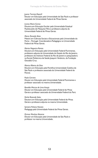 53
Formação de Professores do Ensino Médio
Juarez Tarcisio Dayrell
Doutor em Educação pela Universidade de São Paulo e professor
associado da Universidade Federal de Minas Gerais.
Licinia Maria Correa
Doutora em Educação Escolar pela Universidade Estadual
Paulista Júlio de Mesquita Filho e professora adjunta da
Universidade Federal de Minas Gerais.
Maria Zenaide Alves
Mestre em Ciências Sociais e Educacionais pela Universidade do
Porto – Portugal. Coordenadora Pedagógica na Universidade
Federal de Minas Gerais.
Marise Nogueira Ramos
Doutora em Educação pela Universidade Federal Fluminense,
professora adjunta da Universidade do Estado do Rio de Janeiro,
professora do Instituto Federal do Rio de Janeiro e pesquisadora
na Escola Politécnica de Saúde Joaquim Venâncio, da Fundação
Oswaldo Cruz.
Monica Ribeiro da Silva
Doutora em Educação pela Pontifícia Universidade Católica de
São Paulo e professora associada da Universidade Federal do
Paraná.
Paulo Carrano
Doutor em Educação pela Universidade Federal Fluminense e
professor associado na mesma Universidade.
Ronaldo Marcos de Lima Araujo
Doutor em Educação pela Universidade Federal de Minas
Gerais e professor associado da Universidade Federal do Pará.
Shirlei Rezende Sales
Doutora em Educação pela Universidade Federal de Minas
Gerais e professora adjunta na mesma Universidade.
Symaira Poliana Nonato
Pedagoga pela Universidade Federal de Minas Gerais.
Ocimar Munhoz Alavarse
Doutor em Educação pela Universidade de São Paulo e
professor na mesma Universidade.
 